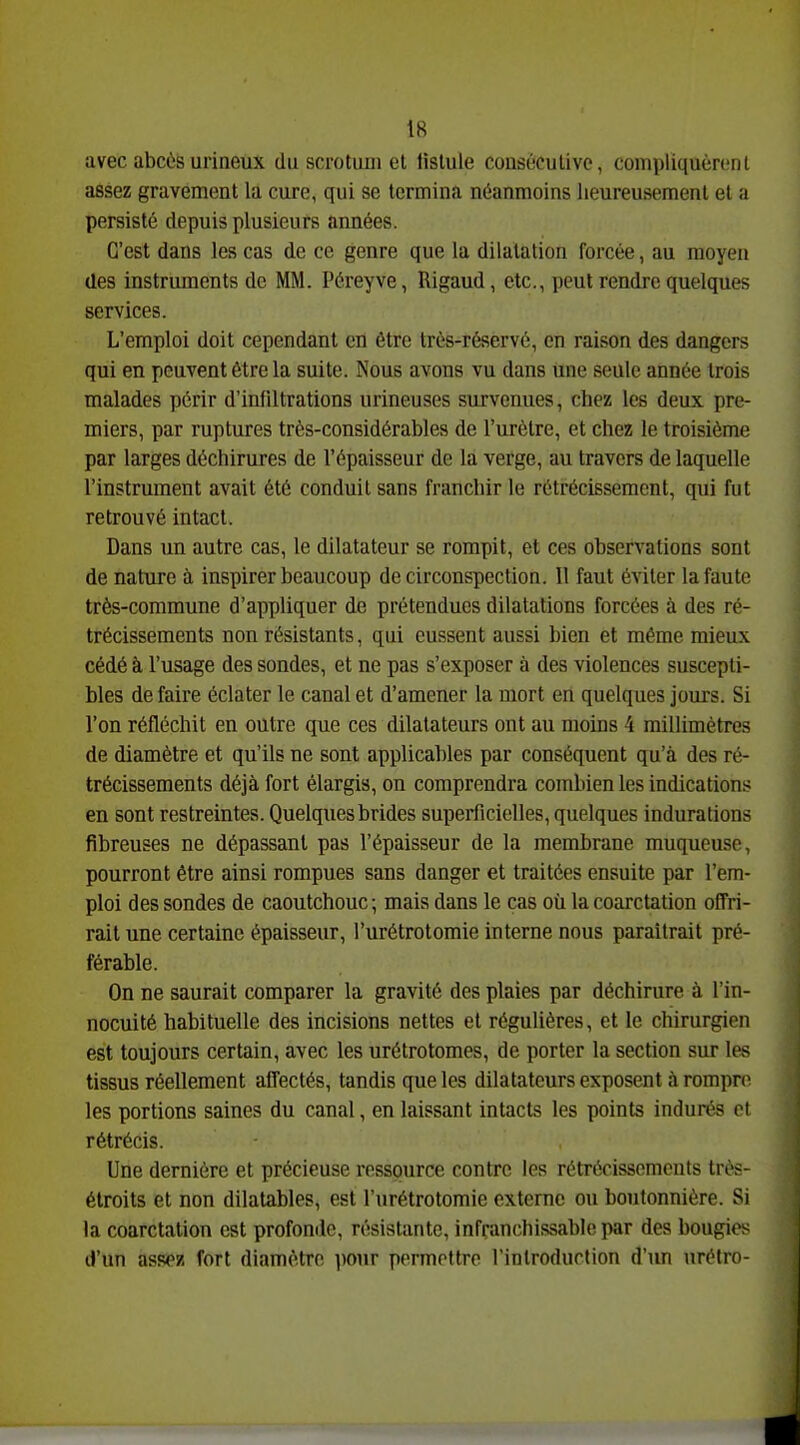 avec abcùsui'ineux du scrotum et fistule consécutive, compliquèn.'nl assez gravement la cure, qui se termina néanmoins heureusement et a persisté depuis plusieurs années. C'est dans les cas de ce genre que la dilatation forcée, au moyen des instruments de MM. Péreyve, Rigaud, etc., peut rendre quelques services. L'emploi doit cependant en être très-réservé, en raison des dangers qui en peuvent être la suite. Nous avons vu dans une seule année trois malades périr d'infiltrations urineuses survenues, chez les deux pre- miers, par ruptures très-considérables de l'urètre, et chez le troisième par larges déchirures de l'épaisseur de la verge, au travers de laquelle l'instrument avait été conduit sans franchir le rétrécissement, qui fut retrouvé intact. Dans un autre cas, le dilatateur se rompit, et ces observations sont de nature à inspirer beaucoup de circonspection. Il faut éviter la faute très-commune d'appliquer de prétendues dilatations forcées à des ré- trécissements non résistants, qui eussent aussi bien et même mieux cédé à l'usage des sondes, et ne pas s'exposer à des violences suscepti- bles de faire éclater le canal et d'amener la mort en quelques jours. Si l'on réfléchit en outre que ces dilatateurs ont au moins 4 millimètres de diamètre et qu'ils ne sont applicables par conséquent qu'à des ré- trécissements déjà fort élargis, on comprendra combien les indications en sont restreintes. Quelques brides superficielles, quelques indurations fibreuses ne dépassant pas l'épaisseur de la membrane muqueuse, pourront être ainsi rompues sans danger et traitées ensuite par l'em- ploi des sondes de caoutchouc; mais dans le cas où la coarctation offri- rait une certaine épaisseur, l'urétrotomie interne nous paraîtrait pré- férable. On ne saurait comparer la gravité des plaies par déchirure à l'in- nocuité habituelle des incisions nettes et régulières, et le chirurgien est toujours certain, avec les urétrotomes, de porter la section sur les tissus réellement affectés, tandis que les dilatateurs exposent à rompre les portions saines du canal, en laissant intacts les points indurés et rétrécis. Une dernière et précieuse ressource contre les rétrécissements très- étroits et non dilatables, est l'urétrotomie externe ou boutonnière. Si la coarctation est profonde, résistante, infranchissable par des bougies d'un assez fort diamètre pour permettre l'introduction d'im urétro-
