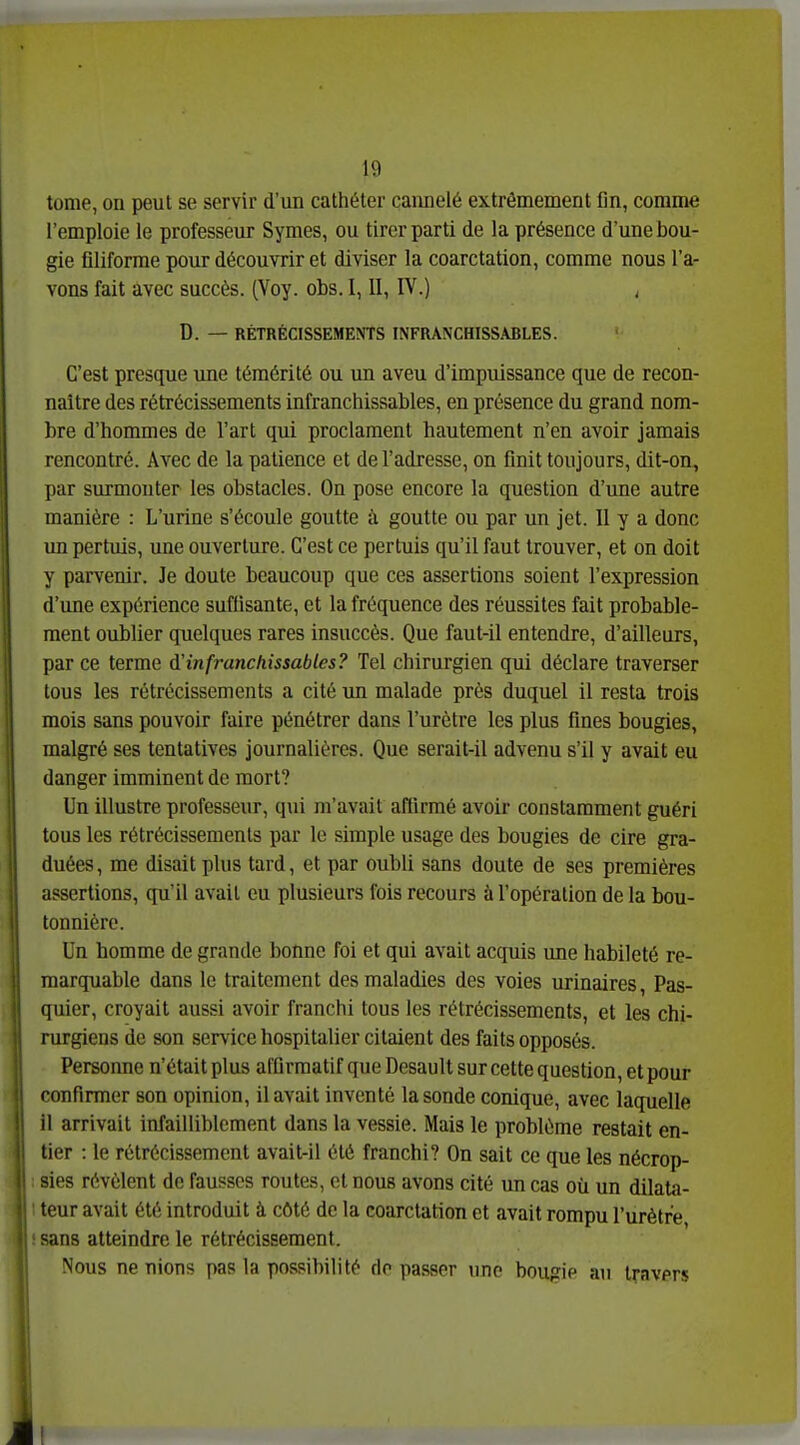 tome, on peut se servir d'un cathéter cannelé extrêmement fin, comme l'emploie le professeur Symes, ou tirer parti de la présence d'une bou- gie filiforme pour découvrir et diviser la coarctation, comme nous l'a- vons fait avec succès. (Voy. obs. 1,11, FV.) , D. — RÉTRÉCISSEMENTS INFRANCHISSABLES. C'est presque une témérité ou un aveu d'impuissance que de recon- naître des rétrécissements infranchissables, en présence du grand nom- bre d'hommes de l'art qui proclament hautement n'en avoir jamais rencontré. Avec de la patience et de l'adresse, on finit toujours, dit-on, par surmonter les obstacles. On pose encore la question d'une autre manière : L'urine s'écoule goutte à goutte ou par un jet. Il y a donc un pertuis, une ouverture. C'est ce pertuis qu'il faut trouver, et on doit y parvenir. Je doute beaucoup que ces assertions soient l'expression d'une expérience suffisante, et la fréquence des réussites fait probable- ment oublier quelques rares insuccès. Que faut-il entendre, d'ailleurs, par ce terme d'infranchissables? Tel chirurgien qui déclare traverser tous les rétrécissements a cité un malade près duquel il resta trois mois sans pouvoir faire pénétrer dans l'urètre les plus fines bougies, malgré ses tentatives journalières. Que serait-il advenu s'il y avait eu danger imminent de mort? Un illustre professeur, qui m'avait afiirmé avoir constamment guéri tous les rétrécissements par le simple usage des bougies de cire gra- duées, me disait plus tard, et par oubli sans doute de ses premières assertions, qu'il avait eu plusieurs fois recours à l'opération de la bou- tonnière. Un homme de grande bonne foi et qui avait acquis une habileté re- marquable dans le traitement des maladies des voies urinaires, Pas- quier, croyait aussi avoir franchi tous les rétrécissements, et les chi- rurgiens de son service hospitalier citaient des faits opposés. Personne n'était plus affirmatif queDesault sur cette question, et pour confirmer son opinion, il avait inventé la sonde conique, avec laquelle il arrivait infailliblement dans la vessie. Mais le problème restait en- tier : le rétrécissement avait-il été franchi? On sait ce que les nécrop- sies révèlent de fausses routes, et nous avons cité un cas où un dilata- teur avait été introduit à côté de la coarctation et avait rompu l'urètre sans atteindre le rétrécissement. Nous ne nions pas la possibilité rie passer ime bougie au travers