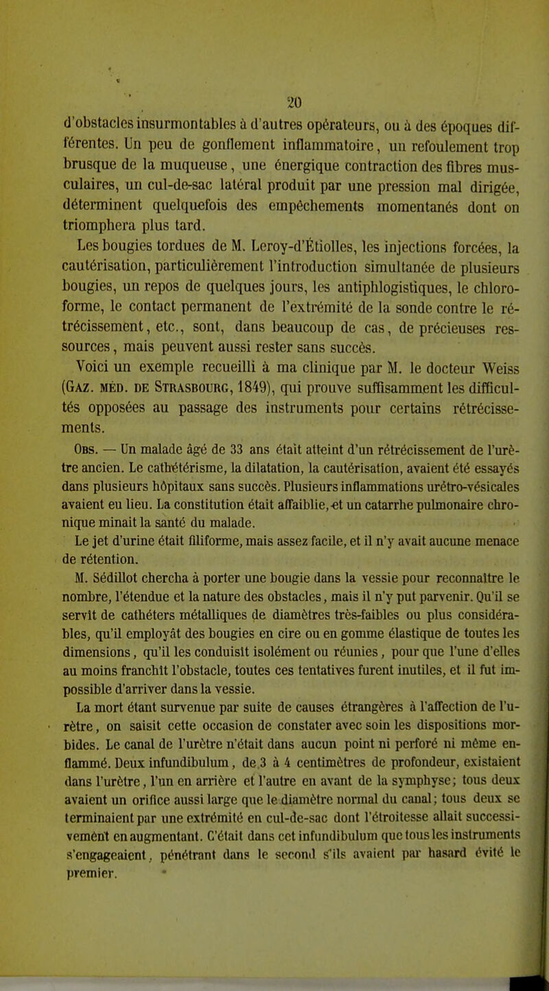 d'obstacles insurmontables à d'autres opérateurs, ou à des époques dif- férentes. Un peu de gonflement inflammatoire, un refoulement trop brusque de la muqueuse, une énergique contraction des fibres mus- culaires, un cul-de-sac latéral produit par une pression mal dirigée, détenninent quelquefois des empêchements momentanés dont on triomphera plus tard. Les bougies tordues de M. Leroy-d'Étiolles, les injections forcées, la cautérisation, particulièrement l'introduction simultanée de plusieurs bougies, un repos de quelques jours, les antiphlogistiques, le chloro- forme, le contact permanent de l'extrémité de la sonde contre le ré- trécissement, etc., sont, dans beaucoup de cas, de précieuses res- sources , mais peuvent aussi rester sans succès. Voici un exemple recueilli à ma clinique par M. le docteur Weiss (Gaz. méd. de Strasbourg, 1849), qui prouve suffisamment les difficul- tés opposées au passage des instruments pour certains rétrécisse- ments. Obs. — Un malade âgé de 33 ans était atteint d'un rétrécissement de l'urè- tre ancien. Le cathiétérisme, la dilatation, la cautérisation, avaient été essayés dans plusieurs hôpitaux sans succès. Plusieurs inflammations urétro-vésicales avaient eu lieu. La constitution était affaiblie,-et un catarrhe pulmonaire chro- nique minait la santé du malade. Le jet d'urine était ûliforme, mais assez facile, et il n'y avait aucune menace de rétention. M. Sédillot chercha à porter une bougie dans la vessie pour reconnaître le nombre, l'étendue et la nature des obstacles, mais il n'y put parvenir. Qu'il se servît de cathéters métalliques de diamètres très-faibles ou plus considéra- bles, qu'il employât des bougies en cire ou en gomme élastique de toutes les dimensions, qu'il les conduisit isolément ou réunies, pour que l'une d'elles au moins franchit l'obstacle, toutes ces tentatives furent inutiles, et il fut im- possible d'arriver dans la vessie. La mort étant survenue par suite de causes étrangères à l'affection de l'u- rètre , on saisit cette occasion de constater avec soin les dispositions mor- bides. Le canal de l'urètre n'était dans aucun point ni perforé ni même en- flammé. Deux infundibulum, de 3 à 4 centimètres de profondeur, existaient dans l'urètre, l'un en arrière et l'autre en avant de la sjTnphyse; tous deux avaient un orifice aussi large que le diamètre nonnal du canal; tous deux se terminaient par une extrémité en cul-de-sac dont l'élroilesse allait successi- vement en augmentant. C'était dans cet infundibulum que tous les instruments s'engageaient, pénétrant dans le second S'ils avaient pai- hasard évité le premier.