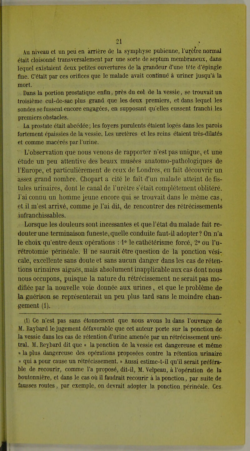 Au niveau et un peii en arrière de la symphyse pubienne, l'urèfre normal était cloisonné transversalement par une sorte de septum membraneux, dans lequel existaient deux petites ouvei-tures de la grandeur d'une tôte d'épingle fine. C'était par ces orilices que le malade avait continué à uriner jusqu'à la mort. Dans la portion prostatique enfin, près du eol de la vessie, se trouvait un troisième cul-de-sac plus grand que les deux premiers, et dans lequel les sondes se fussent encore engagées, en supposant qu'elles eussent franchi les premiers obstacles. La prostate était abcédée ; les foyers purulents étaient logés dans les parois fortement épaissies de la vessie. Les uretères et les reins étaient très-dilatés et comme macérés par l'urine. L'observation que nous venons de rapporter n'est pas unique, et une étude un peu attentive des beaux musées anatomo-pathologiques de l'Europe, et particulièrement de ceux de Londres, en fait découvrir un assez grand nombre. Chopart a cité le fait d'un malade atteint de fis- tules urinaircs, dont le canal de l'urètre s'était complètement oblitéré. J'ai connu un liommc jeune encore qui se trouvait dans le même cas, et il m'est arrivé, comme je l'ai dit, de rencontrer des rétrécissements infranchissables. Lorsque les douleurs sont incessantes et que l'état du malade fait re- douter une terminaison funeste,quelle conduite faut-il adopter? On n'a le choix qu'entre deux opérations : 1» le cathétérisme forcé, 2» ou l'u- rétrotomie périnéale. Il ne saurait être question de la ponction vési- cale, excellente sans doute et sans aucun danger dans les cas de réten- tions urinaires aiguës, mais absolument inapplicable aux cas dont nous nous occupons, puisque la nature du rétrécissement ne serait pas mo- difiée par la nouvelle voie donnée aux urines, et que le problème de la guérison se représenterait un peu plus tard sans le moindre chan- gement (1). (l) Ce n'est pas sans étonnement que nous avons lu dans l'ouvrage de M. Raybard le jugement défavorable que cet auteur porte sur la ponction de la vessie dans les cas de rétention d'urine amenée par un rétrécissement uré- tral. M. Reybard dit que « la ponction de la vessie est dangereuse et même » la plus dangereuse des opérations proposées contre la rétention urinaire » qui a pour cause un rétrécissement. » Aussi estime-t-il qu'il serait préféra- ble de recourir, comme l'a proposé, dit-il, M. Velpeau, à l'opération de la boutonnière, et dans le cas où il faudrait recourir à la ponction, par suite de fausses routes, par exemple, on devrait adopter la ponction périnéale. Ces