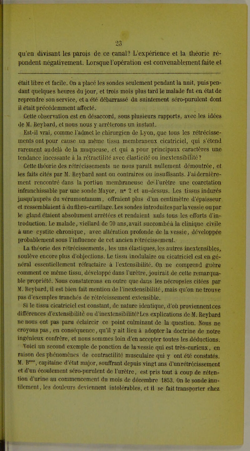 qu'en divisant les parois de ce canal? L'expérience et la théorie ré- pondent négativement. Lorsque l'opération est convenablement faite et était libre et facile. On a placé les sondes seulement pendant la nuit, puis pen- dant quelcpies heures du jour, et trois mois plus tard le malade fut en état de reprendre son service, et a été débarrassé du suintement séro-purulcnt dont il était précédemment affecté. Cette observation est en désaccord, sous plusieurs rapports, avec les idées de M. Reybard, et nous nous y arrêterons un instant. Est-il vrai, comme l'admet le chirurgien de Lyon, que tous les rétrécisse- ments ont pour cause un même tissu membraneux cicatriciel, qui s'étend rarement au delà de la muqueuse, et qui a pour principaux caractères une tendance incessante à la rétractilité avec élasticité ou inextensibilité ? Cette théorie des rélrécissements ne nous parait nullement démontrée, et les faits cités par M. Reybard sont ou contraires ou insuffisants. J'ai dernière- ment rencontré dans la portion mendjraneuse de l'urètre une coarctation infranchissable par ime sonde Mayor, n« 2 et au-dessus. Les tissus indurés jusqu'auprès du vérumontanum, offraient plus d'un centimètre d'épaisseur et ressemblaient à du (Lbro-cartilage. Les sondes introduites par lavessie ou par le gland étaient absolument arrêtées et rendaient nuls tous les efforts d'in- troduction. Le malade, viellard de 70 ans,avait succombéà la clinique civUe à une cystite chronique, avec altération profonde de la vessie, développée probablement sous l'inlluence de cet ancien rétrécissement. La théorie des rétrécissements, les uns élastiques, les autres inextensibles, soulève encore plus d'objeclions. Le tissu inodulaire ou cicatriciel est en gé- néral essentiellement réfractaire à l'extensibilité. On ne comprend guère comment ce même tissu, développé dans l'urètre, jouirait de cette remarqua- ble propriété. Nous constaterons en outre que dans les nécropsies citées par M. Reybard, il est bien fait mention de l'inextensibilité, mais qu'on ne trouve pas d'exemples tranchés de rétrécissement extensible. Si le tissu cicatriciel est constant, de nature identique, d'où proviennent ces différences d'extensibilité ou d'inextcnsibilité? Les explications de M. Reybard ne nous ont pas paru éclaircir ce point culminant de la question. Nous ne croyons pas, en conséquence, qu'il y ait lieu à adopter la doctrine de notre ingénieux confrère, et nous sommes loin d'en accepter toutes les déductions. Voici un second exemple de ponction de lavessie qui est très-curieux, en raison des phénomènes de contractilité musculaire qui y ont été constatés. M. B*, capitaine d'état major, souffrant depuis vingt ans d'un rétrécissement et d'un écoulement séro-pnndent de l'urètre, est pris tout à coup de réten- tion d'urine au commencement du mois de décembre 1853. On le sonde inu- tilement, les douleurs deviennent intolérables, et il se fait transporter chez