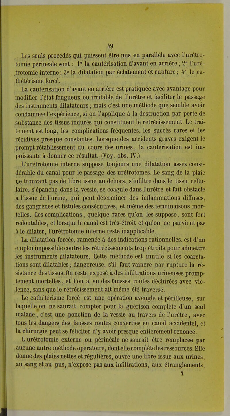 Les seuls procédés qui puissent être mis en parallèle avec l'urétro- tomie pôrinéale sont : 1° la cautérisation d'avant en arrière ; 2° l'uré- trotomie interne ; 3 la dilatation par éclatement et nipture; 4» le cu- thétérisme forcé. La cautérisation d'avant en arrière est pratiquée avec avantage poui- modifier l'état fongueux ou irritable de l'urètre et faciliter le passage des instruments dilatateurs ; mais c'est une méthode que semble avoir condamnée l'expérience, si on l'applique à la destruction par perte de substance des tissus indurés qui constituent le rétrécissement. Le trai- tement est long, les complications fréquentes, les succès rares et les récidives presque constantes. Lorsque des accidents graves exigent le prorapt rétablissement du cours des urines, la cautérisation est im- puissante à donner ce résultat. (Voy. obs. IV.) L'urétrotomie interne suppose toujours une dilatation assez consi- dérable du canal pour le passage des urétrotomes. Le sang de la plaie oe trouvant pas de libre issue au dehors, s'infiltre dans le tissu cellu- laire, s'épanche dans la vessie, se coagule dans l'urètre et fait obstacle à l'issue de l'urine, qui peut déterminer des inflammations diffuses, des gangrènes et flstules consécutives, et même des terminaisons mor- telles. Ces complications, quelque rares qu'on les suppose, sont fort redoutables, et lorsque le canal est très-étroit et qu'on ne parvient pas à le dilater, l'urétrotomie interne reste inapplicable. La dilatation forcée, ramenée à des indications ratioimelles, est d'un emploi impossible contre les rétrécissements trop étroits pour admettre les instruments dilatateurs. Cette méthode est inutile si les coarcta- tions sont dilatables \ dangereuse, s'il faut vaincre par rupture la ré- sistance des tissus. On reste exposé à des infiltrations urineuses promp- tcment mortelles, et l'on a vu des fausses routes déchirées avec vio- lence, sans que le rétrécissement ait inême été traversé. Le cathétôrisme forcé est une opération aveugle et périlleuse, sur laquelle on ne saurait compter pour la guérison complète d'un seul malade ; c'est une ponction de la vessie au travers de l'urètre, avec tous les dangers des fausses routes converties en canal accidentel, cl la chirurgie peut se féliciter d'y avoir presque entièrement renoncé. L'urétrotomie externe ou périnéale ne saurait être remplacée par aucune autre méthode opératoire, dont elle complète les ressources. Elle donne des plaies nettes et régulières, ouvre une libre issue aux urines, au sang et au pus, n'expose pas aux infiltrations, aux étranglements, 4