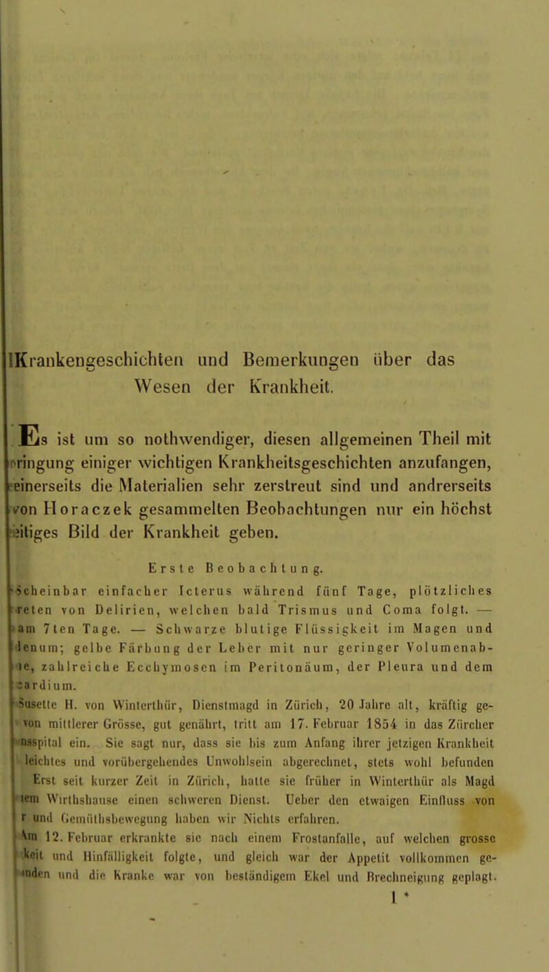 IKrankengeschichten und Bemerkungen iiber das Wesen der Krankheit. Es ist um so notlnvendiger, diesen allgemeinen Theil mit nringung einiger wichtigen Krankheilsgeschichten anzufangen, ?einerseits die Materialien sehr zerslreut sind und andrerseits t^on Horaczek gesammelten Beobachtungen nur ein hôchst 'iîiliges Bild der Krankheit geben. Ersle Beobachlung. •scheinbar einfachcr Icterus wàlirend fiinf Tage, plôtzliclies rirelcn von Delirien, welclien bald Trismus und Coma folgt. — nam 7tcn Tage. — Schwarze blutige Fliissigkeit im Magen und lenum; gclbe Farbung der Leber mit nur geringer Volumenab- i'', zalilrcicbe Eccbymoscn im Perilonâum, der Pleura und dem irdium. |Susetle H. von Winterlhiir, Dicnstmagd in Ziiricb, 20 Jalire ait, kràftig ge- von miItlerer Grosse, gut gcnahrt, Irill am 17. Februar 1854 in das Ziirchcr l'Spital ein. Sie sagt nur, dass sic bis zum Anfang ibrer jetzigen Kranldieit j leiclites und voriibergebcndes Unwohisein abgerecbnel, stcts wohl befunden Erst seit kurzer Zcil in Zurich, hatle sie friiber in Wintcrthiir als Magd 'i;in Wirtbsbause eincn schweren Dicnst. Ueber den etwaigcn Einlluss -von Ir und Gcmiilbsbewcgung liabcn wir Nicbts erfahren. 12. Februar crkrankte sic nacb einem Froslanfalle, auf welclien grosse ■l«iit und llinfàlligkeil folgte, und gleicb war der Appétit vollkommcn ge- dcn und die Krankc war von beslàndigcm Ekcl und Brechneigung geplagt.