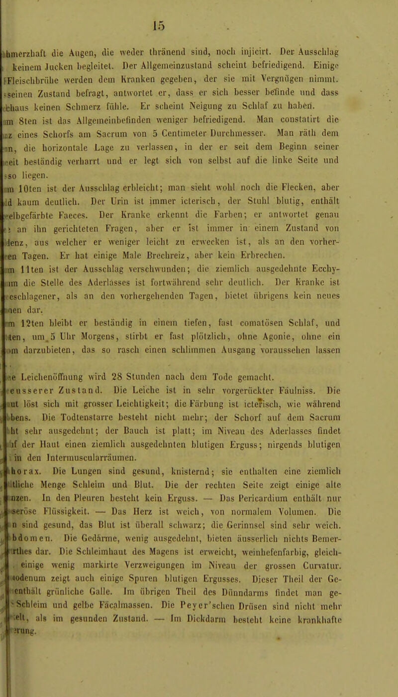 àbmerzliafl die Augcn, die wedcr thranend sind, noch injicirt. Der Aussciilag I kcinem Jucken begleitet. Der AUgemeinziisland scheint befriedigend. Einigo PFieisclibrfiLe werden dcm Kranken gegeben, der sic mil Vergnilgcn nimnit. iseincn Zusland befragt, anlworlet cr, dass er sicli besser befindc und duss ibbaus keinen Sclimerz fiihle. Er scLcint Neigung zu Schiaf zu habèn. iim 8len ist das Allgeincinbefinden wenigcr befriedigend. Man constatirt die itz eines Scborfs am Sacrum von 5 Centimeler Durchmesser. Man ràlh dem nn, die horizontale Lage zu verlassen, in der er seil dem Beginn seiner ]i-eit beslandig vcrharrt und er legt sich von selbst auf die linke Seite und -so iicgen. im lOten ist der Aussciilag erbleicbt; man sieht wohl noch die Flecken, aber Jd kaum deutlich. Der Urin ist immer icteriscb, der Stuhl blulig, enlhalt :i»elbgefarbtc Faeces. Der Kranke erkcnnt die Farben; cr antworlet genau rî an ihn gcricbteten Fragen, aber cr ist immer in einem Zustand von •lenz, aus weicher er weniger leicht zu erwecken ist, als an dcn vorher- • en Tagen. Er bat einige Maie Brechreiz, aber kein Erbrecbcn. im llten ist der Ausschlag verschwunden; die zicmlich ausgcdelinte Eccby- iim die Stclie des Aderlasses ist fortnâhrend schr deutlich. Der Kranke ist cscblagener, als an don vorhergeliendcn Tagen, liietet iibrigons kein neues ■icn dar. pm 12ten bleibt er bestSndig in einem tiefen, fasl comatosen Schiaf, und Men, um.5 Uhr Morgcns, slirbt er fast piolzlicli, ohne Agonie, ohne ein mi darzubieten, das so rasch einen schiimmen Ausgang voraussehen lassen 16 Leichenuffnung wird 28 Stundcn nach dcm Todc gcmacbt. • eusserer Zustand. Die Leicbe ist in schr vorgcriickter Fâulniss. Die !Ut lost sich mit grosser Leichtigkeit; die Farbung ist icterisch, wie wâhrend : bens. Die Todtenstarre bestelit nichl niehr; der Schorf auf dcm Sacrum ! ht sehr ausgcdehnl; der Bauch ist platt; im Niveau des Aderlasses findct lif der Haut einen zicmlich ausgedchnten blutigcn Erguss; nirgcnds bluligcn in dcn Intermuscularrâumen. !hora.x. Die Lungen sind gcsund, knisternd; sic cnthaiten cine zicmlich tliehc Menge Sciileim und Blul. Die der rechtcn Seite zcigt einige aile nzcn. In dcn Pleuren bestehl kein Erguss. — Das Pericardium enthàlt nur - seriise Fliissigkeit. — Das Ilerz ist wcicii, von nomialcm Volumen. Die n sind gesund, das Blut ist iibcrall sciiwarz; die Gerinnsel sind sehr weich. bdomen. Die Gedàmie, wenig ausgedeiinl, bieten iiusserlich nichts Bemer- rthcs dar. Die Schicimhaut des 5îagens ist erweicht, vveinhcfenfarbig, gleicii- cinige wcnig markirtc Verzwcigungen im Niveau der grossen Curvatur. lodenum zeigt auch einige Spuren bluligcn Ergusses. Dicser Theil der Gc- cnthàlt griinliche Galle. Im iibrigcn Theil des Diinndarms findct man gc- H Schleim und gclbc Facalmassen. Die Peycr'schen Driisen sind nicht mehr It, als im gesunden Znsland. — Im Dickdarm besteht kcinc krankhaftc 1 img.