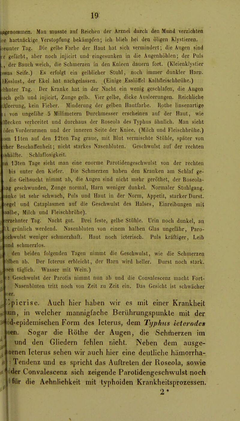 (^noramen. Man inusste auf Reichen der Arznei durch den Mund verzichlen ee hartnàckige Verstopfung bekampfen; icli blieb bci den ôligen Klystieren. eeuntcr Tag. Die gcibe Farbe der Haut hat sicb vermindert ; die Augen sind rr gcfàrbt, aber nocb injicirt und eingesunken in die Augenhôhlen; der Puis der Baucli weich, die Scbmcrzen in den Knieen dauern fort. (Kleienklystier «vas Seife.) Es crfolgt ein geiblicber Stubi, nocb iramer dunkler Harn. i-EssIust, der Ekel bat nacbgeiasscn. (Einige Essloffel Kalbfleischbnibc.) bhnter Tag. Der Kranke hat in der Nacbt ein wenig gescblafen, die Augen jch gelb und injicirt, Zunge gelb. Vier gelbe, dickc Ausleerungen. Reicblicbe lleerung, kein Fieber. Minderung der gelben Hanlfarbe. Rolbe linsenartige von nngefabr 5 Millimetcrn Durcbmesser erscbeinen auf der Haut, wie (lecken verbreitct und durcbaus der Roseoia des Typbus abnlicb. Man siebt den Vorderarmcn und der inneren Seilc der Kniee. (Milcb und Fleiscbbrtihe.) )m l ltcn auf den 12tcn Tag graue, mit Blut vermiscbte Stiible, spaler von cher Bescbaffenbeit; nicht starkes Nascnbluten. Geschwulst auf der recbten sbaiftc. Schlaflosigkeit. n 13len Tage siebt inan eine énorme Parolidengescbwuist von der recbten bis unter den Kiefer. Die Schmerzcn baben den Krankcn am Scbiaf ge- dic Geibsucbt nimmt ab, die Augen sind nicht mebr gerôthet, der Roseola- ag gescbwunden, Zunge normal, Harn weniger dunkel. Normaler Stubigang. anke ist sebr schwach. Puis und Haut in der Norm, Appétit, starker Durst. egel und Cataplasmcn auf die Geschwulst des Halscs, Einreibungen mit albe, Milcb und Fleischbriihe). irzehnter Tag. Nacht gut. Drei fesle, gelbe Stiible. Urin nocb dunkel, an 't griinlicb werdend. Nasenblulen von einem halben Glas ungefâbr, Paro- achwulst weniger schmerzhaft. Haut noch icterisch. Puis krâftiger, Leib ind schmerzlos. den bciden folgenden Tagen nimmt die Geschwulst, wie die Schmerzen ;lben ab. Der Ictcrus erbleicbt, der Harn wird beller. Durst noch stark. lea taglicb. Wasscr mit Wein.) î Geschwulst der Parotis nimmt nun ab und die Convalescenz macht Fort- Nasenbluten tritt noch von Zeit zu Zcit ein. Das Gcsicht ist scbwâcher er. pi cri se. Auch hier haben wir es mit einer Krankheit lun, in welcher mannigfache Beriihrungspunkte mit der il dd-epidemischen Form des Icterus, dem Typhus icterodcs aen. Sogar die Rolhe der Augen, die Schrtierzen im und den Gliedern fehlen nicht. Nehen dem ausge- enen Icterus sehen wir auch hier eine dcutliche hiimorrha- Tendenz und es spricht das Auftreten der Roseoia, sowie der Convalescenz sich zeigende Parolidengeschwulst noch l fiir die Aehniichkeit mit lyphoiden Krankheitsprozessen. 2* it