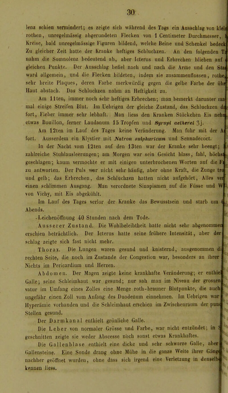 lenz scliien vermindcrt; es zcigte sich wahrend des Tags ein Ausschlag von kl  rothcn, iinregelmiissig nbgerundeten Flecken von 1 Centimeter Durclimesser Kreise, bald unregelmàssige Figuren bildend, welche Beine und Scbenkel bedeck Zu gleicher Zeit batte der Kranke bcftiges Scblucbzen. An den folgenden nabm die Somnolenz bedeulend ab, aber Icteriis und ErbrecUen blieben auf gleicbcn Punktc. Der Ausscblag befiel nacb und nacb die Arme und den S ward allgcmein, und die Flecken bildelen, indem sie zusaramennossen, rothe salir breite Plaques, deren Farbe merkwiirdig gegen die geibe Farbe der ub Haut abstach. Das Schluciizen nabm an Hefligkeit zu. Am lllen, iramer noch sebr bcftiges Erbrecben; man hemerkt darunter mal einige Streifen Blut. Ira Uebrigen der gleicbe Zustand, das Scblucbzen fort, Fieber iramer sebr lebiiaft, Man liess den Kranken Stiickchen Fis neh etvvas Bouillon, ferner Laudanum 15Tropfen und Synipi aelherei'^}. Am 12ten im Lauf des Tages keine Verànderung. Man fubr mit der fort. Ausserdem ein Klystier mit Ifatron sulphuricum und Sennadecoct. In der Nacbt vom 12ten auf den 13len war der Kranke sebr beengt; zablrcicbe Slublausleerungen; am Morgen war sein Gesiclit blass, fabl, bôchs gesclilagen; kaum vermochte er mit einigcn unterbrocbenen Worten auf die zu antworlen. Der Puis vkt nicbt sebr liàufig, aber obne Kraft, die Zunge tr und gelb; das Erbrecben, das Scblucbzen hatten nicbt aufgebôrt. Ailes v einen scblimmen Ausgang. Man verordnete Sinapismen auf die Fiisse und von Vicliy, mit Eis abgekûbit. Im Lauf des Tages verlor der Kranke das Bewusslsein und starb um Abends. • Leichenoffnung 40 Stunden nacb dem Tode. Ausserer Zustand. Die Wohlbeleibtbeit balle nicbt sebr abgenomme erschien belrâchtlich. Der Icterus balle seine friibere Intensilàt, aber der scblag zeigte sicb fast nicbt mehr. Tborax. Die Lungen waren gesund und knisternd, ausgenommen di recblen Seile, die nocb im Zustande der Congestion war, besonders an ibrer Nichls im Pericardium und Hcrzen. Abdomen. Der Magen zeigte keinc krankbafte Verànderung; er enlhie Galle; seine Scbleiinliaut war gesund; nur sah man im Niveau der grosaen vatur im Umfang cincs Zolles einc Mengc rolb-brauner Blutpunkte, die auch ungcfiibr einen ZoU vom Anfang des Duodeùum einnchmcn. Im Uebrigen war Hyperamie vorlianden und die Schleimbaut erscbien im Zwischenraum der pun( Stellcn gesund. Der Darmkanal entbieit griinlicbc Galle. Die Leber von normaler Grosse und Farbe, war nicbt cnlziindct; in i gcscbnillcn zeigte sie wcdcr Abscesse nocb sonst etwas Krankliaflcs. Die Gallenblase enlbiclt eine dickc und sebr scbwarze Galle, ober Gallensleine. Einc Sonde drang obne Miibe in die ganze Wcilc ibrer Gâng< naebbcr gcoffnet wurdeii, obne dass sicb irgend eine Verietzung in dcnselb J ke^en liess.