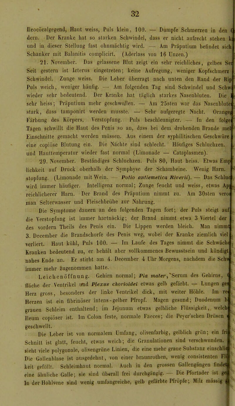 Ileococalgegend, Haut weiss, Puis klein, 100. — Dumpfe Schmerzen in den ( dern. Der Krankc liât so slarken Schwindcl, dass cr nicht aufrecbt stehen ki und in dicser Stellung fast olinniàchlig wird. — Am Piâputium befindet sicli Sclianker mit Balanitis complicirt. (Adcrlass von 16 Unzen.) 21. November. Das gelassene Rlut zeigt ein sehr reicblicbes, gelbes Sei Scit gestcrn ist Icterus cingetrcten; keine Aufregung, wcniger Kopfscbmerz Scbwindei. Zungc weiss. Die Leber iiberragt nacb unten den Rand der Rip Puis weich, wcniger liaufig. - - Am foigenden Tag sind Scbwindei und Schw wieder sebr bedeutend. Der Krankc bat t/iglicb starkes Nasenbiuten. Die 1 sehr heiss; Pn'ipulium mebr gcscbwojlcn. — Am 25slen war das Nasenblulei stark, dass tamponirt werden mussie. — Sebr aufgeregle Nachl. Orange) Farbung des Ktirpers. Verstopfung. Puis bescbleunigter. — In den folge Tagen schwillt die Haut des Pénis so an, dass bei dem drobenden Brande nicl Einscbnitle gemacbt werden miissen. Aus einem der sypbilitiscben Geschwiire eine copiôse Blutung ein. Die Naclite sind scblecht. Haufiges Scblucbzen. , und Haultemperatur wieder fast normal (Limonade — Calaplasmen). 29. November. Bcstândiges Scblucbzen. Puis 80, Haut beiss. Etwas Emp ' licbkeit auf Druck oberhalb der Sympbyse der Scbambeine. Weuig Harn. stopfung. (Limonade mit Wein. — Polio aniiemetica Riverii). — Das Scbluc , wird immer biiufiger. Inlelligenz normal; Zunge feucbt und weiss, etwas Ap] . reichliehercr Harn. Der Brand des Praputium nimmt zu. Am 30slcn vcroi jnan Selterwasser und Fleiscbbriibc zur Nabrung. Die Symptôme dauern an den foigenden Tagen fort ; der Puis sleigt auf,. die Verstopfung ist immer barlnâckig; der Brand nimmt etwa 3 Vierlel der des vordcrn Tbeils des Pénis ein. Die Lippen werden bleicb. Man nimmt 3. Decembcr die Brandscborfe des Pénis weg, wobei der Kranke ziemlich viel verliert. Haut kiibl, Puis 100. — Im Laufc des Tages nimmt die Scbwâcbi . Kranken bedeutend zu, er bcbalt abcr vollkommcncs Bewusstsein und kiindigt , nahes Ende an. Er stirbt am 4. December 4 Uhr Morgens, nacbdem die Scta ^ immer mebr zugenommen batte. Leicbenoffnung. Gebirn normal; Pia ma/er,*Serura des Geliims, ( flacbe der Ventrikel imd Plexus chorioidei etwas gelb gefârbt. -:- Lungen gei Herz gross, bcsonders der linke Ventrikel dick, mit wciter Hoble. Im rc' Hcrzen ist ein fibrinôser intens-gelber Pfropf. Magen gesund; Duodénum b grauen Sclileim entballend; im .lejunum etwas gelhlicbe Fliissigkeit,. welch Ileum copiôser ist. Im Colon feste, normale Faeces; die Peyer'schen Drfisen i geschwellt. Die Leber ist von normalem Umfang, olivenfarbig, gelblich griin; ein fri Scbnitt ist glatt, feucbt, etwas weich; die Granulalioncn sind verschwunden. siebt vicie polygonale, olivcngriine Linien, die eine mebr graue Substanz einschlU Die Gailenblase ist ausgcdcbnt, von einer braunrotben, wcnig consislenten FI keil gefiilli. Schleimbaut normal. Auch in den grossen Gallcngângcn nndea eine âhnlicbc Galle; sie sind iibsrall frei durcbgangig. — Die Pfortadcr ist mj^ In derHoblvcne sind wenig umfangreicbe, gelb gefârbte Pfriipfe; Milz raiissi^P^
