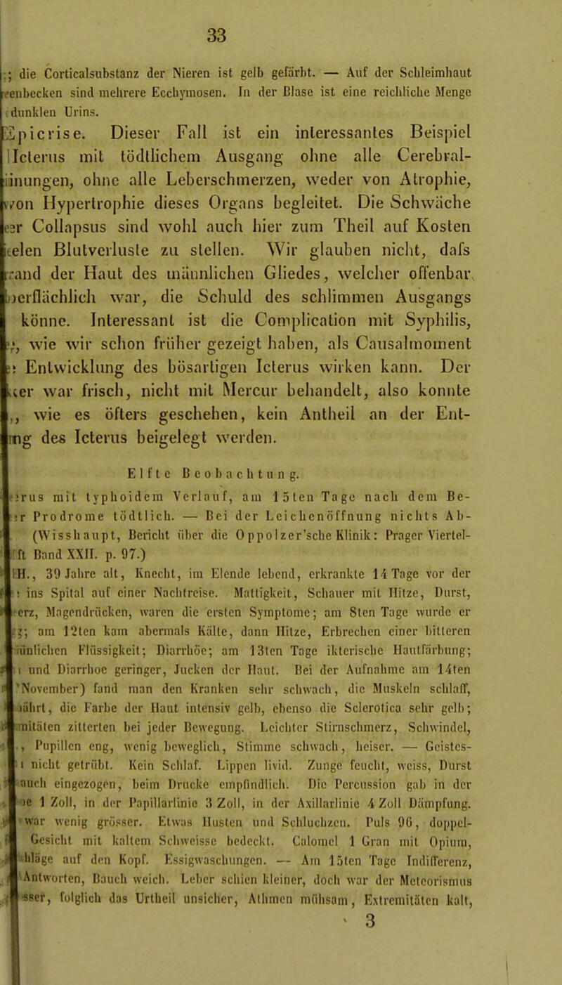 ; die Corlicalsubstanz der Nieren ist gelb gefârbt. — Auf der Schleimhaut fenbeckcn sind mehrere Eccbyinosen. In der Biase ist eiiie reichlicLe Menge dunklen Urins. 2picrise. Dieser Fall ist ein inleressanles Beispicl Iclerus mit tocUlichem Ausgang ohne aile CerebKal- inungen, oiine aile Leberschmerzen, weder von Atrophie, \won Hypertrophie dièses Organs begleitet. Die Schwache r Collapsus sind wohl auch hier zum Theil auf Kosten telen Blulvcrlusle zii slellcn. Wir glauben niclit, dafs vand der Haut des maiinlichen Gliedes, welcher offenbar, jjcrfliichlich war, die Schuld des schlimmen Ausgangs konne. Intéressant ist die Complication mit Syphilis, wie wir schon friiher gezeigt haben, als Causalmoment Entwicklung des bosarligen Iclerus wirken kann. Der iier war frisch, nicht mil Mercur beliandelt, also konnte wie es ofters geschehen, kein Anliieil an der Ent- mg des Icterus beigelegt werden. E1 f t e B c 0 b a c. h t II n g. !rus mit typhoidem Verlaiif, ain '15ten Tage nacli dem Be- !r Prodrome lôdtiich. — Bei der Leicbcnôffnung nichts Ab- (Wisshaupt, Bcricbt liber die Oppoizer'scbc Klinik: Prager Viertel- fl Band XXII. p. 97.) ill., 39 Jalire ait, Knccbt, im Elende lebcnd, erkrankle H Tage vor der ! ins Spital auf einer Naebtrcise. Maltigkeit, Scbaucr mit Hitze, Durst, crz, Magendriickcn, waren die crstcn Symptôme; am 8lcn Tage wiirde er ; am I2lcn kam abermals Kalte, dann Ilitze, Erbrecben cincr liitleren iinliclien Fliissigkeit; Diarrbôe; am 13tcn Tage iktcriscbc Haulfiirbiing; I imd Diarrboc gcringcr, Jucken der Haut. Bei der Aufnabme am 14ten Novimiber) fand man dcn Krankcn sclir scliwach, die Miiskeln scblalT, liilirt, die Farbe der Haut intcnsiv gelb, ebenso die Sclerolica scbr gelb; niiliilcn zitterteii bei jcder Bcwegung. Lciciiter Slirnscbmerz, Scliwindel, , Pupillcn cng, wcnig bcwcglicli, Stimme sciiwach, heiscr. — Gcistes- I nicbt getrûbl. Kein Sclilaf. Lippcn livid. Zungc feiicbt, weiss, Durst aucb oingezogen, bcim Drucke cmpfindlicli. Die Percussion gab in der )C 1 Zoll, in der Papillarlinio 3 Zoli, in der Axiliarlinie i Zoll Dampfung. war wenig grosscr. Etwas Ilustcn und Scblucbzcn. Puis 90, doppel- Gesidit mit kaltcm Scliweisse bedeckt. Calomel 1 Gran mit Opium, lilage auf don Kopf. Essigwasdiimgen. — Am 15len Tage IndilTerenz, Anlwortcn, Baucb weicii. Lebcr scliien kleincr, doch war der Metcorismus •«scr, fuiglich das Urtheil unsiclier, Athmen mfibsam, Extrcmitiiten kalt, < 3