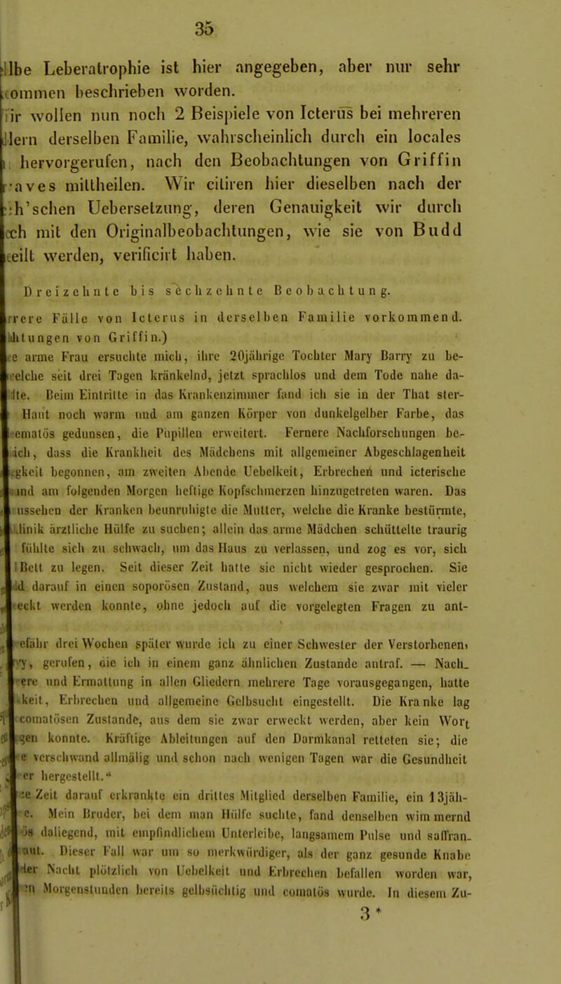 Ibe Leberalrophie ist hier angegeben, aber niir sehr commen beschrieben worden. iir wollen nun noch 2 Beispiele von Icteriïs bei mehreren lern derselben Famille, wahischeinlich diiich ein locales hervorgerufen, nach den Beobachlungen von Griffin •aves millheilen. Wir ciliren hier dieselben nach der :h'schen Uebersetzung, deren Genauigkeil wir durch cch mit den Originaibeobachtungen, wie sic von Budd teiit werden, verificirt haben. DreizcUntc bis s^chzchnte Beol)achlung. rrcre Fiillc von Ictcrus in ilerselben Fainilie vorkommen d. ililungcn von Griffin.) c aime Frau ersuclite micb, ihre 20jabi-ige Tochler Mary Barry zu be- 1 eiche scit drei Tagen krànkelnd, jetzt spracblos und dera Tode nahe da- lle. Beim Eintrillc in das Krankenzinimcr fand icii sie in der Tbat ster- llaut noch warm und am ganzcn Kôrper von dunkclgciber Farbe, das omatos geduDsen, die Piipillen erwciterl. Fcrnere Nachforscbungen bc- icb, dass die Krankheit des Miidcbcns mit uligemeiner Abgescblagenhcit l.j^kcit bcgonncn, am zneitcn Abonde Uebclkeit, Erbrecheii und icterische md am folgenden Morgcn hcflige Kopfscinncrzen binzugctrelcn waren. Das usscben der Kranken beunrubigte die Multcr, welcbe die Kranke bestiiiTUte, linik àrzlliclie Hiilfe zu saciicn; allcin das arme Mâdcben schtiltclte traurig fiihitc sich zu schwacii, um das Huus zu verlassen, und zog es vor, sicb l iBctt zu legen. Scit diescr Zeit batte sic nicbt wiedcr gcsprochen. Sic I d darauf in eincn soporiisen Zusland, aus welcbem sie zwar mit vicier eckt wcrdcn konnic, ohnc jedocli auf die vorgclegten Fragen zu anl- pfabr drci Wocbcn gpiiler wurde ich zu einer Schwesler der Verstorbcnem ■y, gerufen, aie ieb in einem ganz alinlichcn Zustande anlraf. — Nacii. ère und Ermatlung in allen Gliedcrn mebrere Tage vorausgegangen, halte keit, Erhrecbcn und allgemcinc Gclbsuciit cingestellt. Die Kranke lag comaliisen Zustande, aus dem sic zwar crwcckt wcrdcn, aber kcin Wort Uen konnte. Kriifligc Ableitungen auf den Darmkanal reltcten sie; die • c vcrscbwand alimalig und schon nach wcnigen Tagen war die Gesundhcit cr hergcsteill.'' ' :c Zeit darauf erkrankto ein drilles Mitgiied derselben Famille, cin 13jah- c. Mcin Bruder, bel dem man Hiilfe suchlc, fand densclbcn wim mernd Ios daliegcnd, mit emprindlichem Untericibe, langsamcm Puise «nd saiïran- Uut. Diescr Fall war um so merkwiirdigcr, als der ganz gesunde Kiiabc Her iNadiL pliitziicli von Uebelkeit und Erbrecben bcfalicn worden war, în Morgenstimdcn bcreils gelbsiicblig und comalos wurde. In diesem Zu- 3*