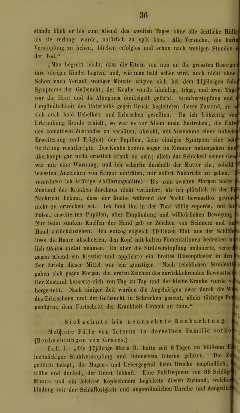 standc bliob er bis zum Abend des zweiten Tages ohne aile ârzllicbe Hulfe als sic verlangt wurdc, natiirlich zu spâl kam. Aile Versuche, die harU Verslopfiing zu heben, blieben eifolglos und schon nacU wenigen Slundcn c der Tod. „Man begreift leicht, dass die Eltern von nun an die grôsslcn Besorgni' ilirc iibrigen Kinder liegten, und, wie man bald schcn wird, auch niclil olinc | Schon nach Vcrlauf weniger Monalo zcigten sicU bei dem lljabrigcn Johnl Symptôme der Gelbsucht; der Knabe wurdc binfallig, trâge, und zwci Tage war die Haut und die Albuginea dunkelgeib gefarbt. Sluhlverstopfung und i Empfindiichkeit des Untcrleibs gcgen Druck begleiteten diesen Zustand, zu v sicli audi bald Uebelkeit und Erbrcchen geselltcn. Da ich friilizeitig ver Erki'ankung Kunde erliiell, so war es vor Allem mein Bestreben, die Entw des comatosen Zuslandes zu verliiitcn, obwoUl, mit Ausnabme einer unbedc ' Erweitcrung und Triigheit der Pupillcn, kein einziges Symtpom eine sol< ' fiircblung rccbtferligle. Der Knabe konnte sogar im Zimmcr umhergeben un^ ^ iiberliaupt gar nicht ernstiicb krank zu sein; allein das Scliicksal seincr GesJ war mir eine Warnung, und ich scbarfte dcsshalb der Mutter cin, sobald l leiseslen j\nzcichcn von Slupor eintraten, mir sofort Nachricht zu geben. , vcrordnete ich kràftige Abfiihrungsmittel. Bis zum zweiten Morgcn batte 'i Zustand des Krankcn durchaus nicht vcràndert, als ich plôtzlich in der Fi 8 Nachricht bckam, dass der Knabe wiihrcnd der Nacht bewusstlos gewon i nicht zu erwecken sci. leh fund ihu in der That viillig soporôs, mit Jai ii Puise, erweitertcn Pupillcn, aller Empfindung und willkiirlichen Bcwogung k Nur bcim starken Kneifen der Hand gab cr Zeicben von Scbnierz und su b Hand zuriickzuzichen. Ich cntzog sogleich lOUnzen Blut aus der Scblafc Ih liess die Haare abscheeren, dcn Kopf mit kalten Fomcntationcn bedecken ui m lich Oleum ricini nehmen. Da aber die Stuhlverstopfung andauerle, vcrorc *\ gegen Abend ein Kiysticr und applicirtc ein breitcs Blasenpflaster in den Der Erfolg dieser Mittel war cin giinstiger. Nach reiclilicben Stuhlent! k gaben sicb gegen Morgcn die ersten Zcichen des zuriickkchrenden Bewusstsei [ Der Zustand besserte sich von Tag zu Tag und der kleinc Kranke wurde v( bergestellt. Nach einiger Zeit wurden die Angehorigen zwar durch die W des Erbrechens und der Gelbsucht in Schreckcn gcsetzt, allein tiichfige Pui i^tj geniiglen, dem Fortschritt der Krankheit Einbalt zu tbun. isf Siebzehnte bis ncunzclintc Bcobachtung. n,. Meb|rere Fiille von Ictcrus in derselbcn Famille vorko ■ (Beobacbtungen von Graves.) Fall I. «Die ITjàbrige Maria B. batte scit 8 Tagcn an biliôsem E barlnackiger Stuhlverstopfung und intensivem Iclcrus gelitten. Die Zi » gclblich bclegl, die Magen- und Lcbergcgcnd bcim Drucke empfindlich, i triibe und dunkel, der Durst lebhaft. Eine Pulsfrequcnz von 80 Schlag( Minute und ein Icichter Kopfschmcrz bcgleitcle diesen Zustand, wciclie bindung mit der Schlaflosigkcit und ungewiibnlichen Unrulie und Aengstlic i, -