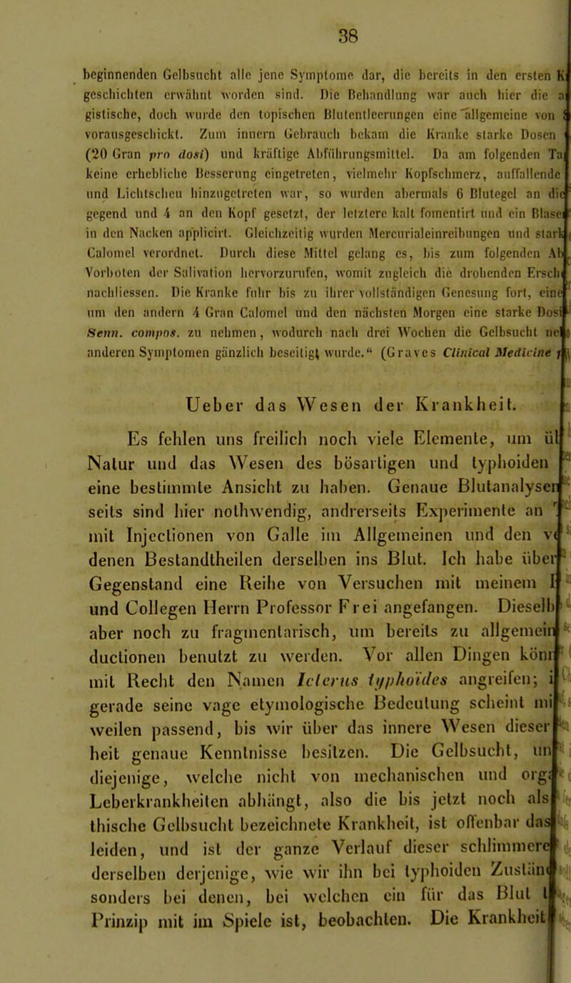 beginnenden Gelbsucht aile jcne Symptôme dar, die bcrcils in den ersien K geschicbten cnvalint wordcn sind. Die Bchnndlung war auch hier die a gistischc, doch wiirde dcn topisclien Blulcntleeriingen cineailgcmcinc von i voraiisgesciiiclit. Ziini inncrn Gcl)raucii bcicam die Kraiike slarlic Doscn (20 Gran pi n do.si) iind Inul'ligc Aljriihningsmiltcl. Da am folgendcn ï;i( kcine erliebliclic Bcsserung cingctretcn, vieimchr Kopfsclimerz, auffallendc { und Liclilsciieii binziigctretcn war, so wnrden abcrmais 6 Biutegcl an dici gcgend und 4 an dcn Kopf gesetzt, der letzierc kalt fomentirl nnd cin BlasB in den Naclten appiicirl. Gieiciizcilig «urden Mercnrialeinreibungcn und stark Caloniel verordnct. Durcli dièse Mittel gelang es, his znm folgendcn A Vorboten dcr Salivation liervorzurufen, womit zngleicb die drobcndcn Ersch nacbliessen. Die Kranlie fulir bis zu ibrer vollstandigen Gencsung fort, ciné uni den andern 4 Gran Calomcl und dcn niicbstcn Morgen cine starke DosP Senn. conipos. zu nebmen, wodurcb nacb drei Wocben die Gcibsucbl ncl andercn Syniptomen ganzlich bcscitigt wurde. (Graves Clinical Mediclne > Uebei* das Wesen (1er KiankheiL Es fehlen uns freilich iioch viele Elemente, uni iil Nalur und das Wesen des bosarligen und lyplioiden eine beslimmle Ansicht zu haben. Genaue Blutanalyser  scils sind hier nolhwendig, andrerseits Experinienle an mit Injcclionen von Galle iin Allgemeinen und dcn v< denen Bestandtheilen derselben ins Blut. Ich habe iiber Gegenstand eine Reibe von Veisucben mit meineni und Collegen Henn Professor Frei angefangen. Diesel aber noch zu fragnienlansch, um beieils zu allgemeir duclionen benutzt zu werden. Vor allen Dingen kôni * mit Recbt dcn Nanicn Iclcnis ifiphoïdes angreifcn; gerade seine vagc etyniologiscbe Bcdculung scbeiiil mi weilen passend, bis w'ix iiber das inncre Wesen dieser ^ heit genaue Kennlnisse besilzen. Die Gelbsucht, uni] diejenige, welche niclit von mechanischen und org Leberkrankheilen abliiingt, also die bis jetzt noch als thischc Gelbsucht bczeicbnclc Krankhcit, ist oflenbar das leiden, und ist dcr ganze Vcrlauf dieser scblimmcre derselben derjcnige, wie wir ilni bel typhoidcn Zuslan* sonders bei denen, bei wclchcn cin fiir das Blul l Prinzip mit iiu Spiele ist, beobachlen. Die Krankheit