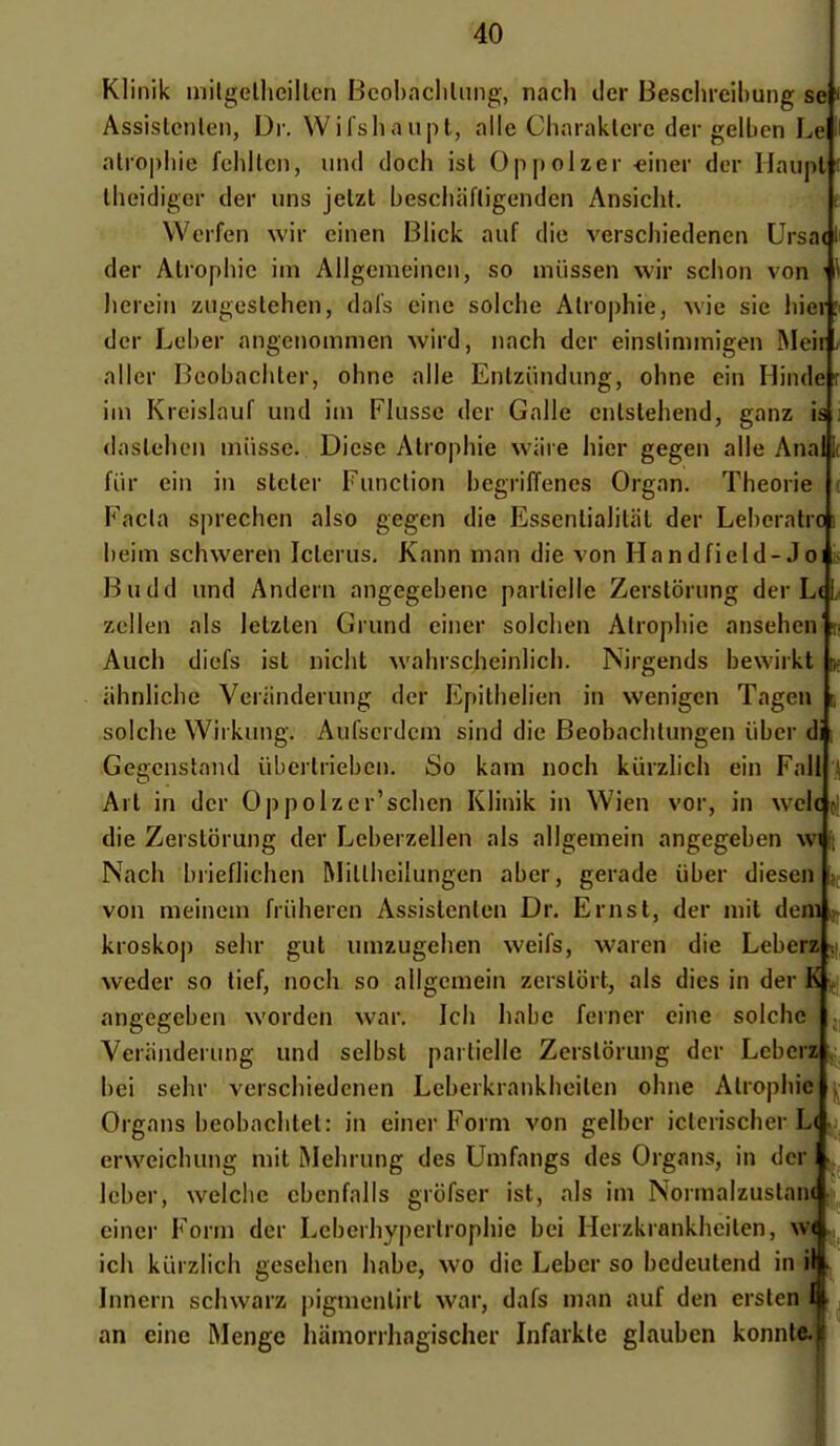 Klinik niilgelheillcn Bcobncliliing, nach iler Beschreibung se Assislenlen, Di-. Wifsliaupt, aile Charaklcre der gelbcn Le atropiiie fcbllcn, und doch ist Op[)olzer -eiiier der Ilaupt iheidiger der uns jelzt bescbiifligenden Ansicht. Werfen wir einen Blick auf die verscbiedencn Ursa< der Alropbie im Allgemeincii, so miissen wir sebon von ' lierein zugestehen, dais eine solche Atrophie, wie sic hier der Lel)er angeiiomnien wird, nach der einslimmigen Meir aller Beobachter, ohne aile Enlziindung, ohne cin Hinde ini Kreislauf und ini Flusse der Galle cnlstehend, ganz is daslehcii miisse. Diesc Atrophie wiire hier gegen aile Anal fiir ein in steter Function bcgriffenes Organ. Théorie ( Facla sprechen also gegen die Essentialiliil der Leberatrci beim schweren Icterus, Kann man die von Handfield-Joi is Budd und Andern angegebene partielle Zerstorung der L< zellen als letzlen Grund einer solchen Atrophie ansehen n Auch diefs ist nicht wahrscheinlich. Nirgends bewirkt k iihnlicbe Veriinderung der Epithelien in wenigen Tagen s solche Wirkung. Aufscrdcm sind die Beobachtungen iiber di i Gegenstand iibertrieben. So kain noch kurzlich ein Fall j Art in der Oppolzer'schen Klinik iu Wien vor, in wcl( j| die Zerstorung der Leberzellen als allgemein angegeben wi Nach brieflichen Rlittheilungen aber, gerade iiber diesen m von meineni friiberen Assistenlen Dr. Ernst, der mit deni kroskop sehr gut umzugehen weifs, waren die Leberz si, weder so tief, noch so allgemein zerstort, als dies in der K itj angegeben worden war. Ich habe ferner eine solche j, Veriinderung und selbst partielle Zerstorung der Leberz , bei sehr verschiedenen Leberkrankheiten ohne Atrophie ^ Orgnns beobachtet: in einer Form von gelber iclerischer L< crweichung mit Mehrung des Umfangs des Organs, in der Icber, welclie cbenfalls grofser ist, als im Normalzustani j^, einer Form der Leberhyperlrophie bei Ilerzkrankheiten, W ^ ich kurzlich geseiien habe, wo die Leber so bedeutend in i > Innern schwarz |iignienlirl war, dafs man auf den ersten I an eine Menge hamorrhagischer Infarkte glauben konnte.