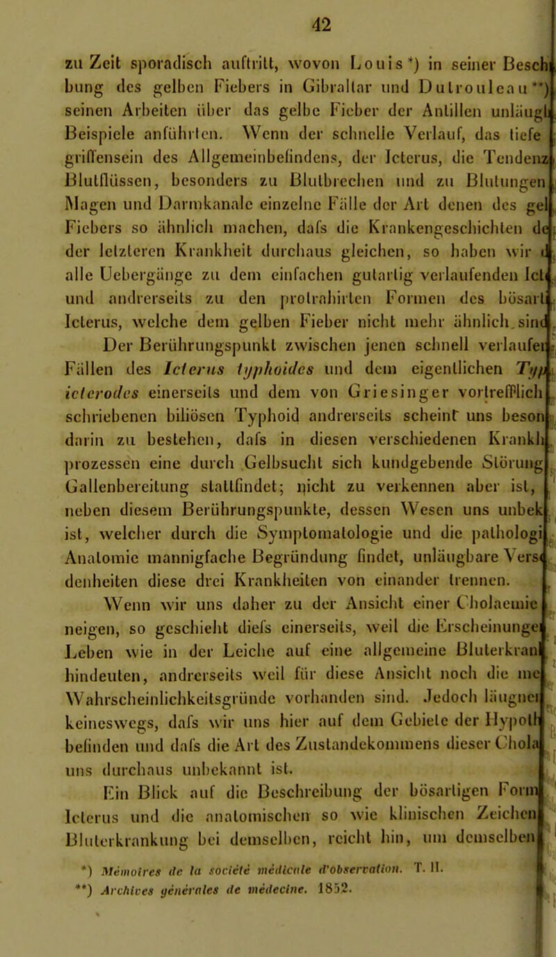 zii Zeit sporadisch auftiilt, wovon Louis*) in seiner Beschi bung des gelbon Fiebers in Gibrallar und DuIroulea ii'*), seinen Arbeitcn iil)cr das gelbc Ficber dcr Anlillen unliiugl Beispicle anfuhrtcn. Wcnn der schiiclie Veiiaiif, das liefe grifl'ensein des Allgemeinbefindens, dcr Icterus, die Tcndenz Blullliisscn, besonders zu Blulbreclien iind zu Bliitungen ftlagen und Daiaikanalc einzelne Fiille dcr Art dcnen des gd Fiebers so alinlich machen, dafs die Krankengeschichten de der iclzlercn Krankheit durchaus gleichen, so haben wir t aile Uebergiinge zu dem einfachen gularlig vcrlaufenden Jcl( und andrerseits zu den prolrabirlen Formen des bosarli Iclerus, welciie dem gelben Fieber nicbt mehr iilinlich.sinc Der Beriihrungspunkl zwischen jenen schnell verlaufei Fiilien des Ici crus iyphoides und dcni eigenlliciien Ty/j ictcrodcs einerseils und dem von Griesinger vorlrelPlich scliriebenen biliôscn Typhoid andrerseits scheint uns beson darin zu bestehcn, dafs in diesen verscliiedenen KrankJj, prozessen eine durcii Gelbsucht sich kundgebende Slorung Gallenbereitung stattfindet; i^icht zu verkennen aber isl, neben diesem Beruhrungspunkte, dessen Wesen uns unbek ist, welcher durch die Symptomalologie und die paliiologi Anatomic mannigfache Begriindung findet, unliiugbare Vers< ^ denheiten dièse drei Krankheiten von cinander Irennen. Wenn wir uns daher zu der Ansicht einer Cliolacuiie neigen, so gescliielit diels einerseils, weil die Frscheinungei Leben wie in der Leiche auf eine allgemeine Bluterkrao liindeuten, andrerseits weii fiir dièse Ansicbt noch die nw Wahrscheinliclikeilsgriindc vorhanden sind. Jedocli liiugnci keineswcgs, dafs wir uns hier auf dem Gebiele der Ilypotl befinden und dafs die Art des Zustandekommens dieser ('liola uns durchaus unbekannt ist. Fin Blick auf dio Beschreibung der bcisarligen Form Icterus und die analomischen so wie klinischcn Ztichcn Bkilerkrankung bci demselben, rcicht hin, um demselben *) Mémoires de la société méiliciile d'Observation. T. 11. **) Archives yénérnles de médecine. 1852.