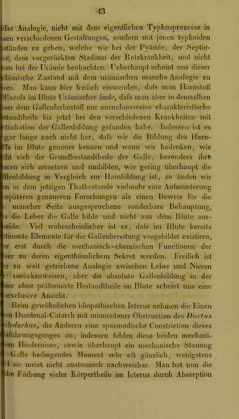 ' Analogie, nicht mit dem eigentlichen Typhiisprozesse in Il verschiedenen Gestaltungen, sondern mit jencn lyphoiden nden zii geben, welche wir bei dcr Pyaniie, der Seplic- dem vorgeruckten Stadium der Rolzkrankheit, uiul nicht 1 l)ci der Uriimie bcobachten. Uebcrhaupt scheint uns dicser luiscbe Ziistand mil dem uramischen manche Analogie zu I. Man kann hier freilich einwenden, dafs man Harnsloff iKxcefs im Blute Uriimischer findc, dafs man aber in demselben sser dem GalIeiifarbcslolT nur ausnahmsweise ciiaraklerislischc ittandlheile bis jelzt bei den verschiedenen Krankhcilen mit ilurbalion der Gnllenbildung gefunden habe. Indesseji ist es igar lange noch nicht lier, dafs wir die Bildung des Harn- ITs im Blute genauer kennen und wenn wir bedenken, wie iht sich die Grundbestandlheile der Galle, besonders ihrfc ;nen sich zersetzen und umbilden, wie gering ùbcrhaupt die lllenbildung in Vergleich zur Harnbildung ist, so linden wir in in dem jetzigen Thalboslande vielmchr eine Aufmunterung :^sj)ateren genaueren Forschungcn als cinen Beweis fiir die Il mancher Seite ausgesprochene sonderbare Beliauplung, M die Leber die Galle bilde und nicht aus dem Blule aus- •eide. Viel wahrscheinlicher ist es, dafs im Blule bereils llimmle Elemenle fiir die Gallenbereitung vorgebildet exisliren, r erst durch die niechanisch-chemischen Functionen der )cr zu deren eigenlhiimlichcm Sekret werden. Freilich ist 02 zu weil gelriebene Analogie zwischen Leber und Nieren I- zuriickztiweisen, aber die absolule Gallenbildûng in der )er ohnc priiformirte Beslandlheile im Blule scheinl uns eine exclusive Ansicht. Beim gewôhnlichen idiopalhischen Iclcrus nehmen die Eincn m Duodcnal-Calarrh mit momenlaner Obslruclion des Ducfiis •Icdoclius, die Anderen eine spasmodische Conslriclion dièses ^fiihrungsganges an; indesscn fehlen dicse bciden mechani- (Mi Hindernisso, sowie iil)erhaupt ein mechanische Slauung Galle bedingendes Moment sehr oft giinzlich, wcnigstens I sic meist nicht analoiuisch nachwcisbar. IMan bat nun die ibe Fiirbung vieler Korperlheile im Iclerus durch Absorption