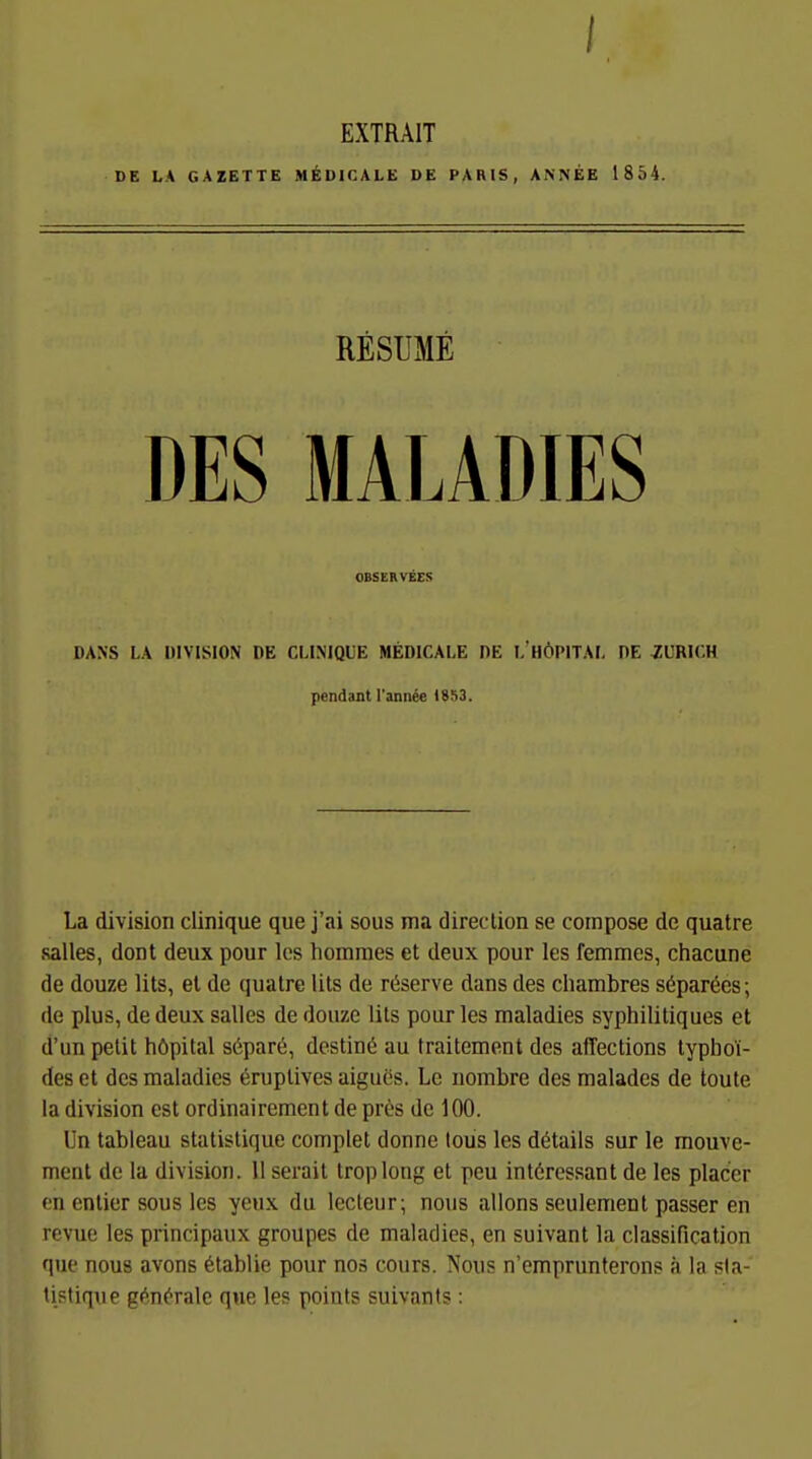 EXTRAIT DE LA GAZETTE M^IDICALE DE PARIS, ANNEE 1854. RESUME DES MALADIES OBSERVEES DANS LA DIVISION DE CMNIQUE MEDICALE DE I. HÖPITAI, DE ZÜRICH pendant l'annie (853, La division clinique que j'ai sous ma direclion se coinpose de quatre Salles, dont deux pour Ics homraes et deux pour les femmes, chacune de douze lits, el de quatre Uts de ri^serve dans des chambres S(5par6cs; de plus, de deux Salles de douze Iiis pour les maladies syphililiques et d'un petit höpital s6par6, destinö au fraitement des affections typhoi- des et des maladies eruptives aigues. Le nombre des malades de toute la division est ordinairement de pr^!S de 100. Un tableau statistique complet donnc lous les details sur le mouve- ment de la division. 11 serait Iroplong et peu interessant de les placer en entier sous les yeux du lecleur; nous allons seulement passer en revue les principaux groupes de maladies, en suivant la Classification que nous avons ^tablie pour nos cours. Nous n'emprunterons ;i la sla- tistique gf^^n^ralc qne les points suivants: