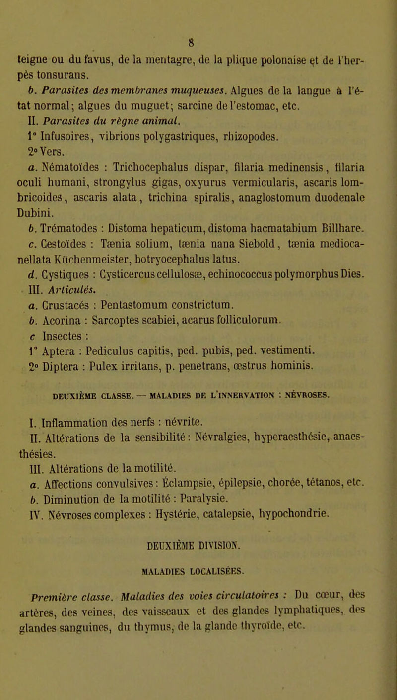 teigne ou du favus, de la meritagre, de la plique polonaise (;t de l'her- p6s tonsurans. 6. Parasitcs desmembrancs muqueuses. Algues de la langue ä I'^- tat normal; algues du muguet; sarcine del'estomac, etc. II. Parasites du rf^gne animal. 1 Infusoires, vibrions polygastriques, rliizopodes. 2 Vers. a. N6matoldes : Trichocephalus dispar, filaria medinensis, lilaria oculi humani, strongylus gigas, oxyurus vermicularis, ascaris loin- bricoides, ascaris alata, trichina spiralis, anaglostomum duodenale Dubini. 6. Trematodes : Distoma hepaticum, distoma hacmatabium Billharc. c. Cestoides : Tccnia solium, Itenia nana Siebold, trenia medioca- nellata Küchenmeister, botryocephalus latus. d. Gystiques : Cysticercus cellulosae, echinococcuspolymorphus Dies. III. ArlicuUs. a. Crustacös : Pentastomum constrictum. b. Acorina : Sarcoptes scabiei, acarusfolliculorum. c Insectes : r Aptera : Pediculus capitis, ped. pubis, ped. vestimenti. 2° Diptera : Pulex irritans, p. penetrans, cestrus hominis. DEUXIEME CLASSE. — MALADIES DE L'INNERVATION : NEVROSES. I. Inflammation des nerfs : ndvrite. II. Alt6rations de la sensibilitö: N6vralgies, hyperaesthösie, anaes- thesies. III. Altörations de lamotilite. a. Affections convulsives: Eclampsie, epilepsie, chor6e, tetanos, elr. b. Diminution de la motilitö : Paralysie. IV. Növroses complexes: Hysl6rie, catalepsie, hypochondrie. DEUXIEME DIVISIOIS. MALADIES LOCALISEES. Premiere classe. Maladies des voies circulaloires : Du coeur, des arlöres, des veines, des vaisseaux et des glandcs lymphatiqucs, dos glandos sanguinos, du thymus, de la glandc thyrolido, etc.