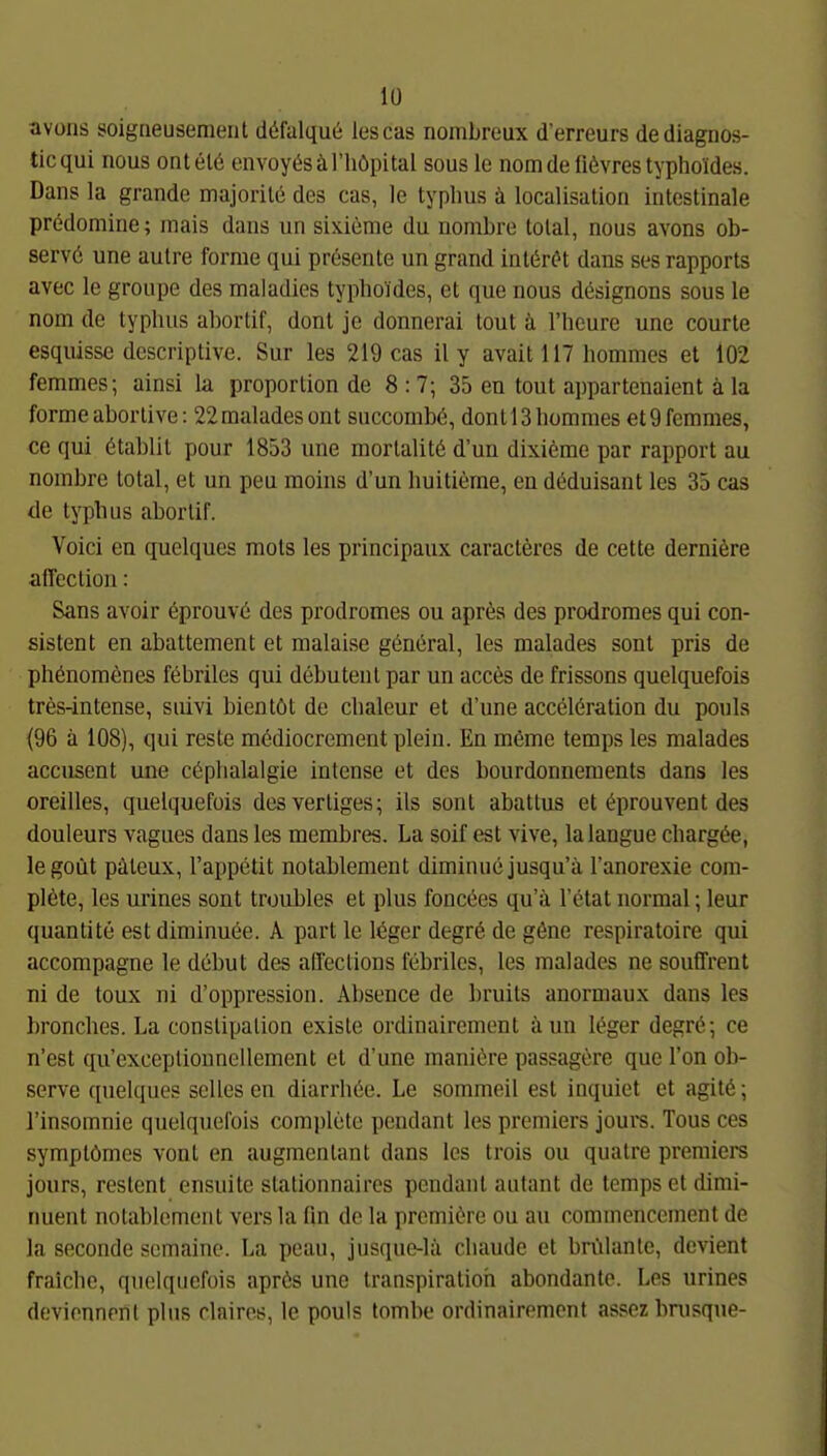 avons soigneusement ddfalque lescas nombreux d'erreurs dediagnos- ticqui nous ontelö envoyösäl'höpital sous le nomde li6vres typhoTides. Dans la grande majorile des cas, le typlius ä localisation intestinale predomine; mais dans un sixieme du nombre total, nous avons ob- servö une aulre forme qui presente un grand inlörcH dans ses rapports avec le groupe des maladies typhoides, et que nous designons sous le nom de typhus abortif, donl je donnerai tout ä riicure une courle esquisse dcscriptive. Sur las 219 cas il y avait 117 hommes et 102 femmes; ainsi la proportion de 8:7; 35 en tout appartenaient ä la forme abortive: 22 malades ont succombö, dont 13 hommes et 9 femmes, ce qui ötablil pour 1853 une mortalitö d'un dixieme par rapport au nombre total, et un peu moins d'un huitieme, en dMuisant les 35 cas de typhus abortif. Voici en quelques mots les principaux caracteres de cette derniöre affection: Sans avoir öprouvti des prodromes ou apr6s des prodroraes qui con- sistent en abattement et malaise göneral, les malades sont pris de phönomenes febriles qui debuteut par un acces de frissons quelquefois tres-intense, suivi bientöt de chaleur et d'une accelöration du pouls (96 ä 108), qui reste mediocrement plein. En meme temps les malades accusent une cöplialalgie intense et des bourdonnements dans les oreilles, quelquefois dcsvertiges; ils sont abatlus et C^prouvent des douleurs vagues dans les membres. La soif est vive, lalangue charg6e, legoüt päteux, l'appetit notablement diminuejusqu'ä l'anorexie cora- pl6te, les urines sont troubles et plus fonccies qu'ä l'etat normal; leur quantite est diminuee. A part le leger degrö de göne respiratoire qui accompagne le debut des affeclions febriles, les malades ne souffrent ni de toux ni d'oppression. Absence de bruits anormaux dans les hronches. La constipation exisle ordinaircment ü un löger degrö; ce n'est qu'exceplionnellement et d'une maniere passagere que l'on ob- serve quelques selles en diarrhöe. Le sommeil est inquiet et agitö; l'insomnie quelquefois com])lete pendanl les premiers jours. Tons ces symptömes vonl en augmentant dans les trois ou quatre premiers jours, restent ensuite stationnaires pendanl autant de temps et dimi- nuent notablement vers la fin de la premiOre ou au commencement de la seconde semainc. La peau, jusque-lii cliaudc et brillante, devient fraiche, quelquefois aprös une transpiratioh abondante. Les urines devionnenl plus clairos, le pouls tombe ordinairemcnf assez hnisque-