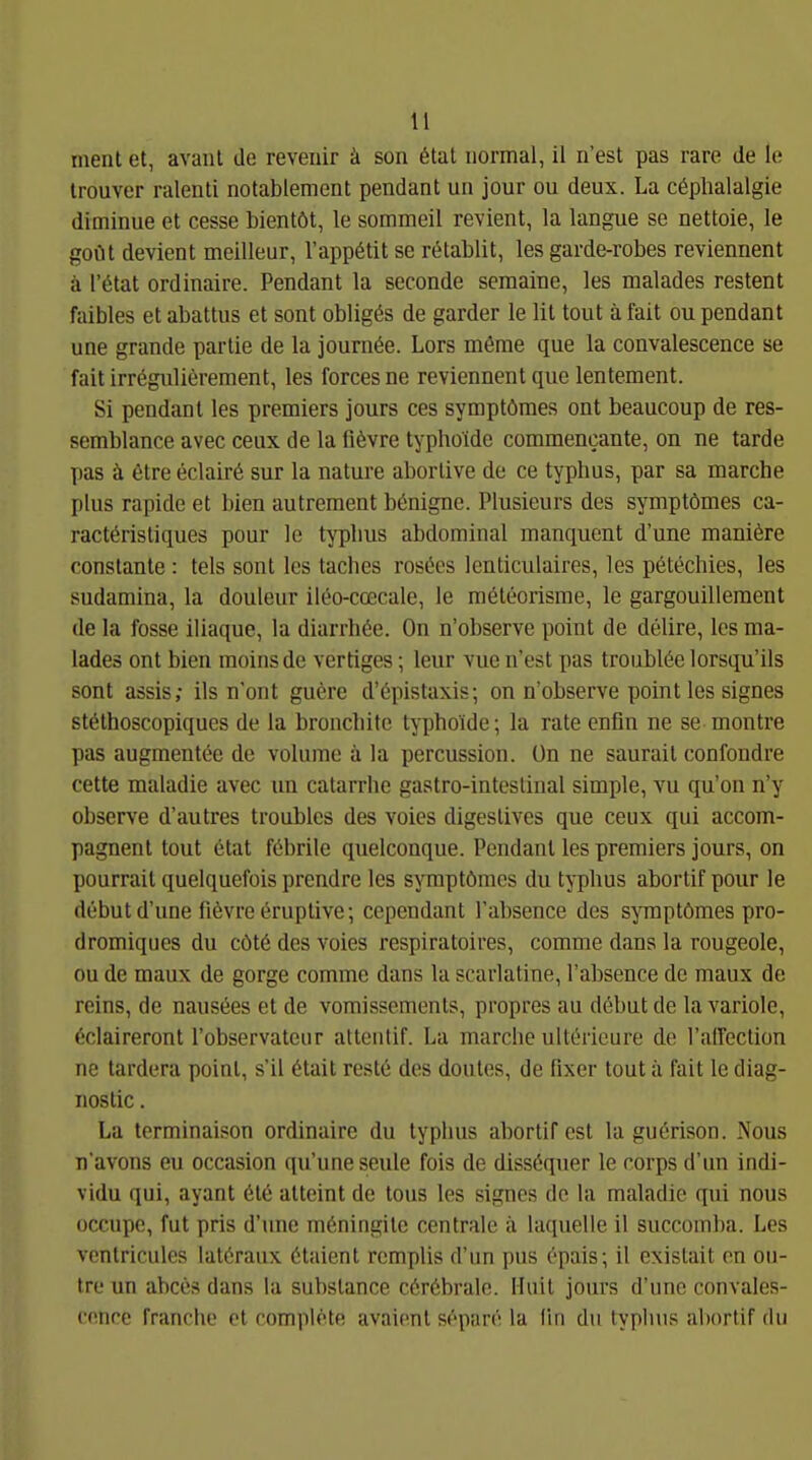 menl et, avanl de revenir ä son 6tat normal, il ri'est pas rare de le Irouver ralenli notabiement pendant un jour ou deux. La cöplialalgie diminue et cesse bientöt, le sommeil revient, la langue se nettoie, le goilt devient mellleur, l'appötit se r^tablit, les garde-robes reviennent ä r^tat ordinaire. Pendant la seconde scmalne, les malades restent faibles et abattus et sont obligds de garder le lit tout ä fait ou pendant une grande partie de la journöe. Lors mßrae que la convalescence se fait irrögiilierement, les forcesne reviennent que lentement. Si pendant les premiers jours ces symptömes ont beaucoup de res- semblance avec ceux de la liövre typhoide commencante, on ne tarde pas ä 6tre eclair6 sur la nature abortive de ce typhus, par sa marche plus rapide et bien autrement benigne. Plusieurs des symptömes ca- ractöristiques pour le typlius abdominal manquent d'une maniöre constante : tels sont les tacbes rosees Icnticulaires, les pötechies, les sudamina, la douleur ileo-coecale, le meteorisme, le gargouilleraent de la fosse iliaque, la diarrhöe. On n'observe point de delire, les ma- lades ont bien moinsde vertiges; leur vucn'est pas troublöelorsqu'ils sont assis; ils n'ont guere d'öpistaxis; on n'observe point les signes stöthoscopiques de la broncliite typhoide; la rate enfin ne se montre pas augmentöe de volume ä la percussion. ün ne saurait confondre cette maladie avec un catarrhe gastro-inteslinal simple, vu qu'on n'y observe d'autres troublcs des voies digestives que ceux qui accom- pagnent tout etat föbrile quelconque. Pendant les premiers jours, on pourrail quelquefois prendre les symptömes du typhus abortif pour le debut d'une fiövre Eruptive; cependant l'absence des symptömes pro- dromiques du cötö des voies respiratoires, comme dans la rougeole, ou de maux de gorge comme dans la scarlatine, l'absence de maux de reins, de nausees et de vomissemenls, propres au debut de la variole, C'claireront l'observateur attenlif. La marche ulti^ricure de l'alfection ne tardera point, s'il 6tait rest6 des doutes, de fixer tout ä fait le diag- nostic. La terminaison ordinaire du typhus abortif est la guerison. Nous n'avons eu occasion qu'uneseule fois de diss6quer le corps d'im indi- vidu qui, ayant 6te atteint de tous les signes de la maladie qui nous occupe, fut pris d'une möningile centrale ä laquelle il suecomba. Les venthcules latöraux ötaient remplis d'un pus epais; il existait on ou- tre un abces dans la substance c6r6brale. Huit jours d'une convales- cence franche et complete avaient s^^pare la (in du typhus abortif du