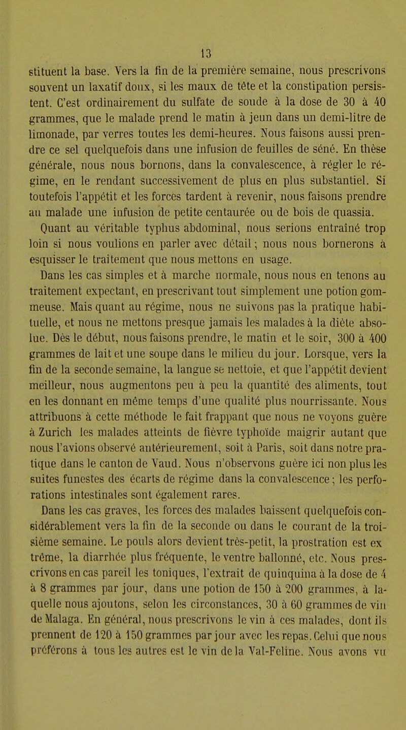 slituent la base. Vers la fin de la premiere semaine, nous prescrivons souvent un laxatif doiix, si les raaux de töte et la conslipation persis- tent. C'est ordinairement du sulfate de soiide ä la dose de 30 ä 40 grammes, que le malade prend le matin ä jeun dans un demi-litre de limonade, par verres toutes les demi-lieures. Nous faisons aussi pren- dre ce sei quelquefois dans une Infusion de feuilles de sene. En these gönörale, nous nous bornons, dans la convalescence, ä regier Ic re- gime, en le rendant successivement de plus en plus substantiel. Si toutefois l'appetit et les forces tardent ä revenir, nous faisons prendre au malade une Infusion de petite centauree ou de bois de quassia. Quant au veritable typhus abdominal, nous serions entralnö trop loin si nous voulions en parier avec detail; nous nous bornerons ä esquisser le traitement que nous mettons en usage. Dans les cas simples et ä marche normale, nous nous en tenons au traitement expectant, enprescrivant tout simplement une potiongom- meuse. Mais quant au regime, nous ne suivons pas la pratique habi- tuelle, et nous ne mettons presque Jamals les malades ä la diete abso- lue. Des le döbut, nous faisons prendre, le matin et le soir, 300 ä 400 grammes de lait et une soupe dans le milieu du jour. Lorsque, vers la fm de la seconde semaine, la langue se nettoie, et quo rappctil devient meilleur, nous augmentons peu ä poii la quantite des aliments, tout en les donnant en m6me temps d'une qualite plus nourrissante. Nous attribuons ä cette methode le fait frappant que nous ne voyons guere ä Zürich les malades atteints de fievre typhoide maigrir autant que nous l'avions observö antörieurement, soit ä Paris, soit dans notre pra- tique dans le canton de Vaud. Nous n'observons guere ici non plus les suites funestes des öcarts de regime dans la convalescence; les perfo- rations intestinales sont ögalement rares. Dans les cas graves, les forces des malades baissent quelquefois con- ßidörablement vers la fm de la seconde ou dans le courant de la troi- siöme semaine. Le pouls alors devient trös-pelit, la prostration est ex tröme, la diarrhee plus fröquente, le venire ballonnö, etc. Nous pres- crivons en cas pareil les toniques, Textrait de quinquina ä la dose de 4 •A 8 grammes par jour, dans une polion de 150 ä 200 grammes, ä la- quelle nous ajoutons, selon les circonstances, 30 ä 60 grammes de viu de Malaga. En genöral, nous prescrivons le vin ä ces malades, dont ils prennent de 120 ä 150 grammes par jour avec lesrepas.Cehii que nous pr^fC-rons a lous les autres est Ic vin dela Val-Feline. Nous avons vu