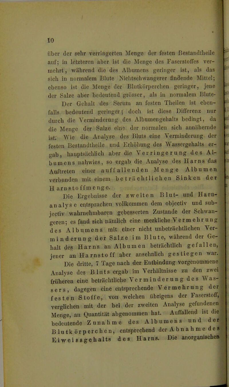 über der sehr verringerten Menge der festen ßestandllieile auf; in letzteren aber ist die Äfenge des Faserstoffes ver- mehrt, während die des Albumens geringer ist, als das sich in normalem Blute Niclitschwangerer findende Mittel; ebenso ist die Menge der Blutkörperchen geringer, jene der Salze aber bedeutend grösser, als in normalem Blute- Der Gehalt des Serum an festen Theilen ist eben- falls bedeutend geringer; doch ist diese Differenz nur durch die Verminderung des Albumengehalts bedingt, da die Menge der Salze eine der normalen sich annähernde ist. AVie die Analyse des Bluts eine Verminderung^ der festen Bestandtheile und Erhöhung des Wassergehalts er- gab, hauptsächHch aber die Verringerung des Al- bumens nahwies, so ergab die Analyse des Harns das Auftreten einer auffallenden Menge Albumen verbunden mit einem beträchtlichen Sinken der Harnstoffmenge. Die Ergebnisse der zweiten Blut- und Harn- analyse entsprachen vollkommen dem objectiv und sub- jectiv wahrnehmbaren gebesserten Zustande der Schwan- geren; es fand sich nämlich eine merkliche Vermehrung des Albumens mit einer nicht unbeträchtlichen Ver- minderung der Salze im Blute, während der Ge- halt des Harns an Albumen beträchtlich gefallen, jener an Harnstoff aber ansehnhch gestiegen war. Die dritte, 7 Tage nach der Entbindung vorgenommene Analyse des Bluts ergab im Verhältnisse zu den zwei früheren eine beträchtliche Verminderung des Was- sers, dagegen eine entsprechende Vermehrung der festen Stoffe, von welchen übrigens der Faserstoff, verglichen mit der bei der zweiten Analyse gefundenen Menge, an Quantität abgenommen hat. Auffallend ist die bedeutende Zunahme des Albumens und der Blutkörperchen, entsprechend der A b n a h m e d e s Eiweissgohalts des Harns. Die anorganischen