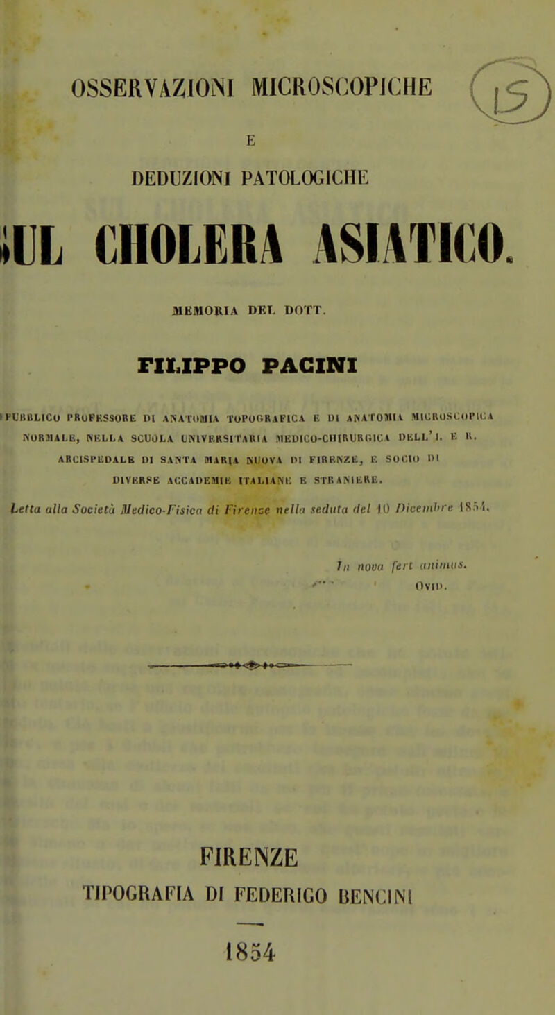 OSSERVAZIONI MICROSCOPICHE E DEDUZIONI PATOLOGICHE iUL CHOLERA ASIATICO MEMORIA DEL DOTT. FILIPPO PAGINI (FL'BBLICU PBUFKSSORE DI ANATllUIA TUPU0R1FIC4 E DI AfiAi'OJlll MIUBOSOoPli:* NUR3IALB, NELLA SCUOLA UMVERSITARIA BlEDrCO-CHIRURl'.lCA DBLL'i. E II. ARCI.SPEDALE DI SANTA DIARIA MJUVA DI FIRENZE, E SOCIO DI DIYKR.«E ACCADEtlIK ITALIANE E STRANIERE, Letta alla Società Medico-Fisica di Firenze nella seduta del iO Piceinhre 18.^•^. 7/1 iwoti fere uniiitus. OviD. FIRENZE TIPOGRAFIA DI FEDERIGO BENCIM 1854