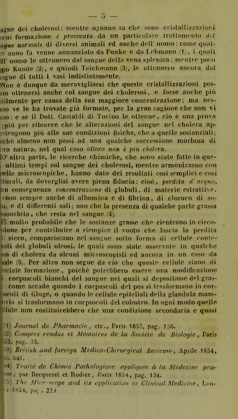 j'Ttie dei cholorosi: mentre o;:nuno sa clie sono crislallizzn/ioni tcìii formazione è provocata da un parlicoliire trallanienlo del normale di diversi animali ed anche dell' uomo : come qual- l'R anno fa venne annunzialo da Funke e da Loliniann (1), i quali III' uomo le ottennero dal sangue della vena splenica ; mentre poco ipo Kunde (2j, e quindi Teichmann (3J, le ottennero ancora dal ingue di tutti i vasi indistintamente. VSon è dunque da meravigliarsi che queste cristallizzazioni pos- ino ottenersi anche col sangue dei cholerosi, e forse anche più utilmente per causa della sua maggiore concentrazione; ma nes- iiiio ve le ha trovate già formate, per la gran lagione che non vi Ilio: e se il Dott. Gastaldi di Torino le ottenne, ciò è una prova ipiù per ritenere che le alterazioni del sangue nel cholera ap- iilengono più alle sue condizioni fìsiche, che a quelle sostanziali; |cchè almeno non passi ad una qualche successione morbosa di Irra natura, nel qual caso allora non è più cholera. \>y altra parte, le ricerche chimiche, che sono slate fatte in que^ ultimi tempi sul sangue dei cholerosi, mentre armonizzano con eelle microscopiche, hanno dato dei resultati cosi semplici e così Iturali, da doverglisi avere piena fiducia: cioè, perdita d' acqrm, iin conseguenza concentrazione di globuli, di materie estratli^e, inon sempre anche di albumina e di fibrina, di cloruro di so- )), e di differenti sali; non che la presenza di qualche parte grassa assorbita, che resta nel sangue l'i). mollo probabile che le soslanze grasse che rientrano in circo- iione per contribuire a riempire il vuoto che lascia la perdila 11 siero, compariscano nel sani^ue sodo forma di cellule ronlr- niti dei globuli oleosi, le quali sono slate osservate in qualche ico di cholera da alcuni microscopisti ed ancora in un caso da aale (5j. Per altro non segue da ciò che queste cellule siano dì 'cciale formazione, poiché potrebbero essere una modificazione i. corpuscoli bianchi del sangue nei quali si depositasse del gras- come accade quando i corpuscoli del pus si trasformano in cor- sscoli di (ìluge, o quando le cellule epiteliali della gianduia niam- |rria si trasformano in corpuscoli del colostro. In ogni modo quelle lHule non costituirebbero che una condizione secondaria e quasi i tu) Journal de Pharmacie. , ctc, Paris 1852, pag. 156. i^2) Compifs rendus et Mémoires de la Sociélé de Biologie., Paris Ìj2, p;i^. 33. !i3) British and foreign Medico-Chirurgical JRevieuw, Apiile 1854, 541. <4) Traile de Chimic Pathologiijue appliquée à la Mcdeciiw pra- 'ie ; par Becquerel et Rodier^ l'juis 1854, pag. 134. * >) Thi! Mirr -<!cnpe and i(s application lo CUnical Medicine., Lon- > 1«54, pa; . 22)
