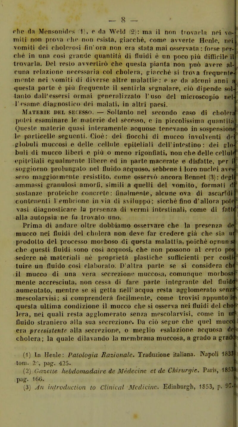 niili non prova che non esista, giacché, come avverte Henle, nei vomiti dpi cholorosi fin'ora non era stala mai ossorvata : forse por- cliè in una cosi «irande quantità di fluidi è un poco più difiìrilc il trovarla. Del resto avvertirò che questa pianta non può avere al- cuna relazione necessaria col cholera, piflcchè si troxa frequente- mente nei vomiti di diverse altre malattie: e se da alcuni anni a , questa parte è più frequente il sentirla segnalare, ciò dipende sol- |' tanto dall'essersi ormai generalizzato l'uso del microscopio nel l'esame diagnostico dei malati, in altri paesi. Materie del secesso. — Soltanto nel secondo caso di cliolen ^ jxilei esaminare le materie del secesso, e in piccolissima quanlilà Oneste materie quasi interamenle acquose tenevano in sospensioni ' le particelle seguenti. Cioè: dei flocchi di mucco involventi d<' globuli muccosi e delle cellule epiteliali dell'intestino: dei cln buli di mucco liberi e più o meno rigonfiali, non che delle celluW epiteliali egualmente libere ed in parte macerale e disfatte, per i soggiorno prolungato nel fluido acquoso, sebbene 1 loro nuclei aves sero maggioi melile resistito, come osservò ancora Bennet (3) : degl ammassi granulosi amorfi, simili a quelli del vomito, formali (! sostanze proteiche concrete: finalmente, alcune ova di ascaridi contenenti l'embrione invia di sviluppo; sicché fino d'allora polf ° \asi diagnosticare la piescnza di vermi inleslinalì, come di fatti ^ alla autopsia ne fu trovalo uno. Prima di andare oltre dobbiamo osservare che la presenza de mucco nei fluidi del cholera non deve far credere già che sia iii prodotto del processo morboso di questa malattia, poiché ognun si che questi fluidi sono cosi acquosi, che non possono al certo pos sedere né materiali nè proprietà plastiche sufficienti per cosli luire un fluido così elaboralo. D'altra parte se si considera ch< til muccu di una vera secrezione muccosa, comunque morbosa mente accresciuta, non cessa di fare parte integrante del fluide aumentato, mentre se si getta nell' acqua resta agglomeralo senzi mescolarvisi ; si comprenderà facilmente, come trovisi appunto m questa ultima condizione il mucco che si osserva nei fluidi del cho| lera, nei quali resta agglomeralo senza mescolarvisi, come in ui fluido straniero alla sua secrezione. Da ciò segue che quel muco era preesistente alla secrezione, o meglio esalazione acquosa d< cholera; la quale dilavando la membrana muccosa, a grado a grad (1) In Ilenle: Patologia Razionale. Traduzione italiana. Napoli 1833 toni. 2% pag. 425. (2) Cnzeiie hebdomadaire de Médecine et de Chirurgie. Paris, 18531 pag. 16G. f (3) Ali iutroduclion lo Clinical Medicine. Edinburgh, 1S53, p. Olf