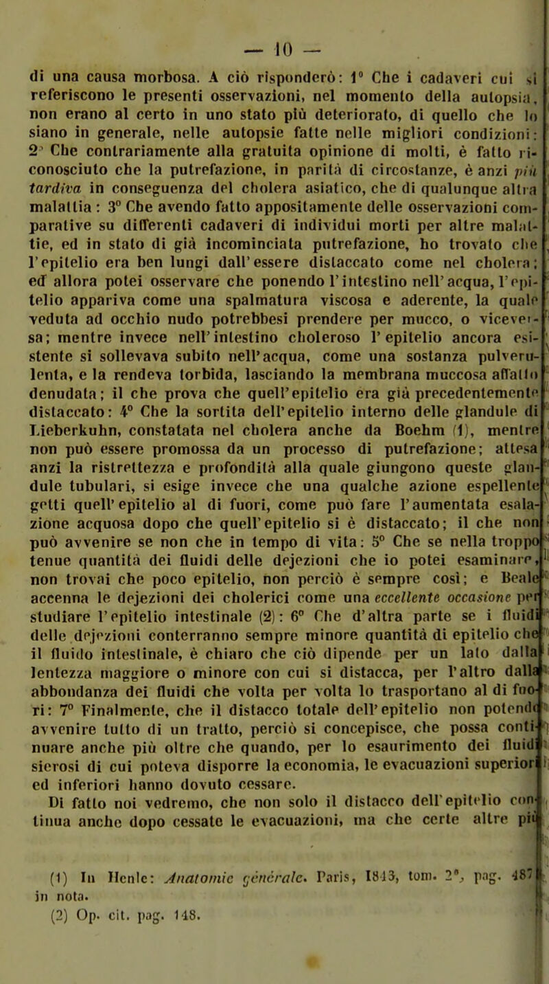 di una causa morbosa. A ciò risponderò: 1» Che i cadaveri cui si referiscono le presenti osservazioni, nel momento della autopsia, non erano al certo in uno stato più deteriorato, di quello che Io siano in generale, nelle autopsie fatte nelle migliori condizioni: 2' Che contrariamente alla gratuita opinione di molti, è fatto ri- conosciuto che la putrefazione, in parità di circostanze, è anzi più tardiva in conseguenza del cholera asiatico, che di qualunque altra malattia : 3° Che avendo fatto appositamente delle osservazioni com- parative su differenti cadaveri di individui morti per altre ma1;i(- tie, ed in stato di già incominciata putrefazione, ho trovato ciie l'epitelio era ben lungi dall'essere dislaccato come nel cholora; ed allora potei osservare che ponendo l'intestino nell'acqua, l'epi- telio appariva come una spalmatura viscosa e aderente, la quale ■veduta ad occhio nudo potrebbesi prendere per mucco, o vicevei- sa; mentre invece nell'intestino choleroso l'epitelio ancora esi- stente si sollevava subito nell'acqua, come una sostanza pulveni-i lenta, e la rendeva torbida, lasciando la membrana muccosa aflallo denudata; il che prova che quell'epitelio era già precedentementf distaccato: 4° Che la sortita dell'epitelio interno delle plandule di Lieberkuhn, constatata nel cholera anche da Boehm fi), mentre non può essere promossa da un processo di putrefazione; attesa anzi la ristrettezza e profondità alla quale giungono queste plan- dule lubulari, si esige invece che una qualche azione espellenle getti quell'epitelio al di fuori, come può fare l'aumentata esala- zione acquosa dopo che quell'epitelio si è distaccalo; il che non può avvenire se non che in tempo di vita: 5° Che se nella troppo tenue quantità dei fluidi delle dejezioni che io potei esaminare, non trovai che poco epitelio, non perciò è sempre cosi; e Beale accenna le dejezioni dei cholerici come una eccellente occasione per studiare l'epitelio intestinale (2): 6° Che d'altra parte se i fluidi delle dejezioni conterranno sempre minore quantità dì epitelio che il fluido inleslinale, è chiaro che ciò dipende per un lato dalia i lentezza maggiore o minore con cui si distacca, per l'altro dalU »i abbondanza dei fluidi che volta per volta lo trasportano al di fna « ri: 7° Finalmente, che il distacco totale dell'epitelio non polend< » avvenire tutto di un tratto, perciò si concepisce, che possa conti nuare anche più oltre che quando, per lo esaurimento dei fluid » sierosi di cui poteva disporre la economia, le evacuazioni superìor ed inferiori hanno dovuto cessare. Di fallo noi vedremo, che non solo il distacco dellepitelio eoa li ima anche dopo cessale le evacuazioni, ma che certe altre pii (1) lu Hcnic: Anatomie (jénéralc. Paris, 1813, toni. 2% pag. 4S'it in nota. i