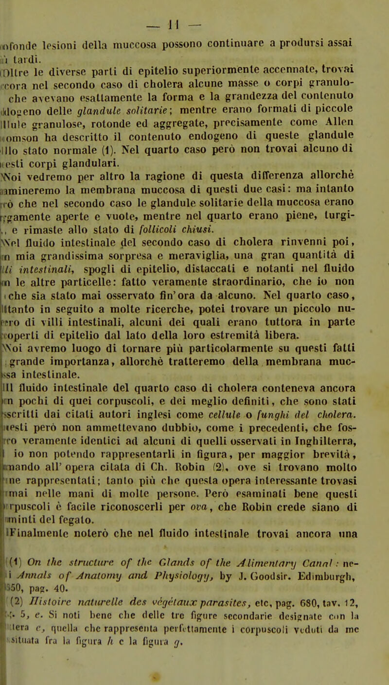 .«fonde lesioni della muccosa possono continuare a prodursi assai Ili lardi. (Oltre le diverse parti di epitelio superiormente accennate, trovai iccora nel secondo caso di cholera alcune masse o corpi granulo- che avevano esattamente la forma e la grandezza del contenuto ildo-ieno delle glandule solitarie; mentre erano formati di piccole Ulule granulose, rotonde ed aggregate, precisamente come Alien iiomson ha descritto il contenuto endogeno di queste glandule Ilio stato normale (1). Nel quarto caso però non trovai alcuno di iii'sti corpi glandulari. NS'oi vedremo per altro la ragione di questa differenza allorché aamineremo la membrana muccosa di questi due casi: ma intanto |TÒ che nel secondo caso le glandule solitarie della muccosa erano rcgamente aperte e vuote, mentre nel quarto erano piene, turgi- ,, e rimaste allo stato di follicoli chiusi. \\el fluido intestinale del secondo caso di cholera rinvenni poi, m mia grandissima sorpresa e meraviglia, una gran quantità di /// intestinali, spogli di epitelio, distaccati e notanti nel fluido m le altre particelle: fatto veramente straordinario, che io non iche sia stato mai osservato fin'ora da alcuno. Nel quarto caso, lltanto in seguito a molte ricerche, potei trovare un piccolo nu- mero di villi intestinali, alcuni dei quali erano tuttora in parte coperti di epitelio dal lato della loro estremità libera. NNoi avremo luogo di tornare più particolarmente su questi fatti 1 grande importanza, allorché tratteremo della membrana muC' ssa intestinale. Ili fluido intestinale del quarto caso di cholera conteneva ancora un pochi di quei corpuscoli, e dei meglio definiti, che sono stati sscritti dai citati autori inglesi come cellule o funghi del cholera. «esti però non ammettevano dubbio, come i precedenti, che fos- rro veramente identici ad alcuni di quelli osservati in Inghilterra, io non potendo rappresentarli in figura, per maggior brevità, mando all' opera citata di Ch. Robin (2), ove si trovano molto me rappresentali; tanlo più che questa opera interessante trovasi rmai nelle mani di molte persone. Però esaminati bene questi rrpuscoli è facile riconoscerli per ova, che Robin crede siano di nminti del fegato. IFinalmenlc noterò che nel fluido intestinale trovai ancora una ((i) On the structure of the Glands of the. Alinientary Canni : nc- li Annals of Anatomy and Physiology, by J. Goodsir. Edinibiirgh, 850, pa^. 40. '(2) nìsloire natnrelle des vàgàtaux parasites, eie, ])a^. 680, tav. 12, 5, e. Si noli bene clic delle tre figuro secondarie designate con la mera e, quella che rappresenta pcrfi tlamcnte i corpuscoli veduti da me ^.situata fra la figura h c la figura g.