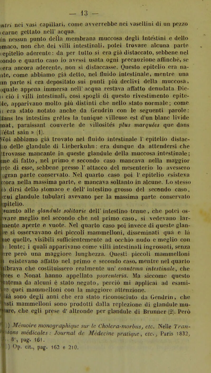 inni nei vasi capillari, come avverrebbe nei vasellini di un pezzo I carne gettalo nell' acqua. In nessun punto della menibraua muccosa degli Intestini e dello [.maco, non che dei villi intestinali, potei trovare alcuna parte (epitelio aderente: da per tutto si era già distaccato, sebbene nel condo e quarto caso io avessi usata ogni precauzione aflìnchè, se (era ancora aderente, non si distaccasse. Questo epitelio era na- ute, come abbiamo già detto, nel fluido intestinale, mentre una un parte si era depositato sui punti più declivi della muccosa, cquale appena immersa nell' acqua restava affatto denudata. Die- M ciò i villi intestinali, cosi spogli di questo rivestimento epite- He, apparivano molto più distinti che nello stato normale ; come II era stato notato anche da Gendrin con le seguenti parole: Hans les intestins gréles la tunique villeuse est d'un blanc livide inat, paraissant converte de villosilés plus marquées que dans Vétat sain » (1). ^ioì abbiamo già trovato nel fluido intestinale 1' epitelio distac- co delle glandule di Lieberkuhn : era dunque da attendersi che ttrovasse mancante in queste glandule della muccosa intestinale; me di fatto, nel primo e secondo caso mancava nella maggior rrte di esse, sebbene presso 1' attacco del mesenterio lo avessero jgran parte conservato. Nel quarto caso poi 1' epitelio esisteva »ora nella massima parte, e mancava soltanto in alcune. Lo stesso li dirsi dello stomaco e dell' intestino grosso del secondo caso, ccui glandule tubulari avevano per la massima parte conservato [pitelio. («uanto alle glandule solitarie dell' intestino tenue, che potei os- Tvare meglio nel secondo che nel primo caso, si vedevano lar- mentc aperte e vuote. Nel quarto caso poi invece di queste glan- ee si osservavano dei piccoli mammelloni, disseminati qua e là «e quelle, visìbili sufficientemente ad occhio nudo e meglio con Il lente; i quali apparivano come villi intestinali ingrossati, senza rre però una maggiore lunghezza. Questi piccoli mammelloni 1 esistevano affatto nel primo e secondo caso, mentre nel quarto Ibrava che costituissero realmente un' esantema intestinale, che rres e Nonat hanno appellato psorcnteria. Ma siccome questo ulema da alcuni è stato negato, perciò mi applicai ad esami- se quei mammelloni con la maggiore attenzione, iàà sono degli anni che era slato riconosciuto da Gendrin, che jsti mammelloni sono prodotti dalla rcplezione di glandule mu- ure, che egli prese d' altronde per glandule di Brunner (2). Però )) Mémoire monographiriuc sur le Cholera-morbus, etc. Nelle Tran- ùions médicalts : Journal de Médecine praiique, etc., Paris 1832, . 8' , pag. 161. ) Op. cit., pag. 162 e 210.