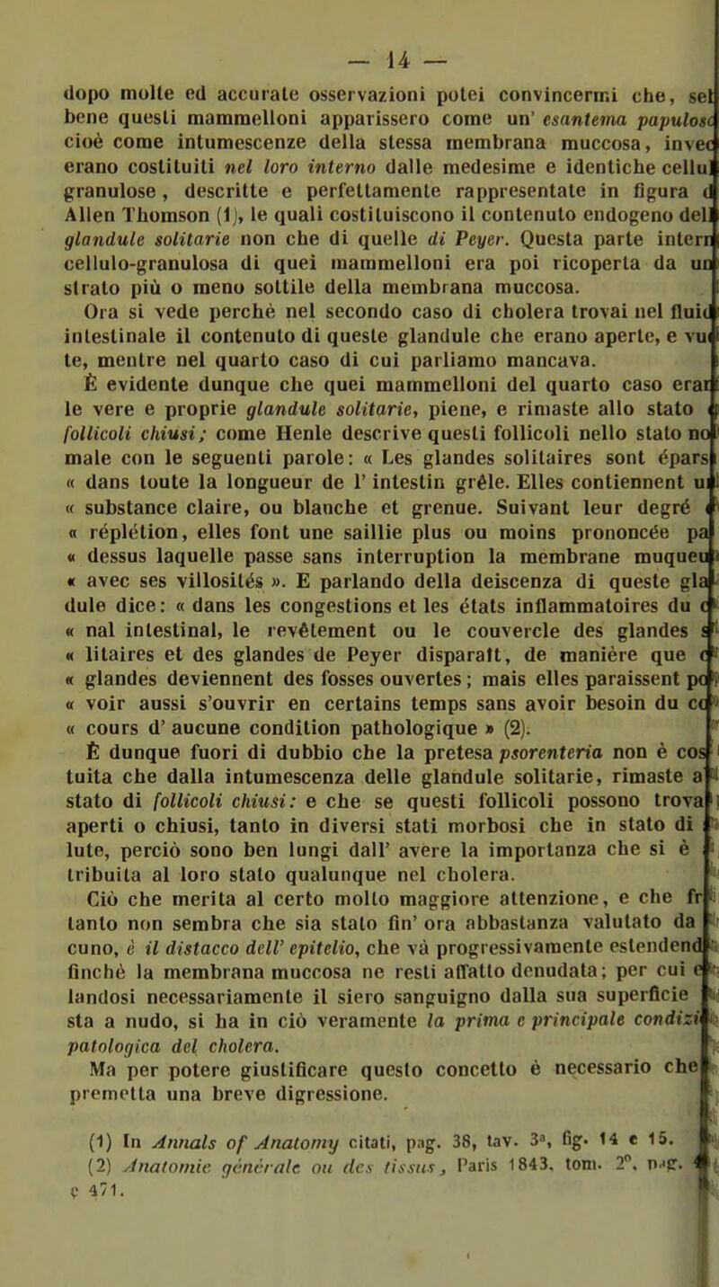 dopo molte ed accurate osservazioni potei convincermi clie, sei bene questi mammelloni apparissero come un' esantema papulosc cioè come intumescenze della stessa membrana muccosa, invec erano costituiti nel loro interno dalle medesime e idcnticbe cellul granulose, descritte e perfettamente rappresentate in figura di Alien Tbomson (1), le quali costituiscono il contenuto endogeno del glandule solitarie non cbe di quelle di Peyer. Questa parte interr cellulo-granulosa di quei mammelloni era poi ricoperta da un strato più o meno sottile della membrana muccosa. Ora si vede perchè nel secondo caso di cholera trovai nei fluit intestinale il contenuto di queste glandule che erano aperte, e vu te, mentre nel quarto caso di cui parliamo mancava. È evidente dunque che quei mammelloni del quarto caso erai le vere e proprie glandule solitarie, piene, e rimaste allo stato i follicoli chiusi; come Henle descrive questi follicoli nello statone male con le seguenti parole: « Les glandes solitaires sont épars « dans tonte la longueur de l'intestin gréle. EUes contiennent ui « substance claire, ou bianche et grenue. Sui vani leur degré ( « réplétion, elles font une saillie plus ou moins prononcée pa « dessus laquelle passe sans interruption la membrane muqueu « avec ses villosilés ». E parlando della deiscenza di queste già dule dice: « dans les congestions et les états inflammatoires du c « nal intestinal, le revètement ou le couvercle des glandes s « litaires et des glandes de Peyer disparaft, de manière que e « glandes deviennent des fosses ouvertes ; mais elles paraissent pc « voir aussi s'ouvrir en certains temps sans avoir besoin du ce « cours d' aucune condition pathologique » (2). È dunque fuori di dubbio che la pretesa psorenteria non è cos'i tuita che dalla intumescenza delle glandule solitarie, rimaste a H stato di follicoli chiusi: e che se questi follicoli possono trova aperti o chiusi, tanto in diversi stati morbosi che in stato di Iute, perciò sono ben lungi dall' avere la importanza che si è Iribuita al loro stato qualunque nel cholera. Ciò che merita al certo mollo maggiore attenzione, e che fr tanto non sembra che sia stalo fin' ora abbastanza valutato da cono, è il distacco dell' epitelio, che và progressivamente eslendend finché la membrana muccosa ne resti affatto denudata; per cui e landosi necessariamente il siero sanguigno dalla sua superficie sta a nudo, si ha in ciò veramente la prima e principale condizi patologica del cholera. Ma per potere giustificare questo concetto è necessario che premetta una breve digressione. i il (1) In Annals of Anatoniy citati, png. 38, tav. 3», 6g. 14 e 15. (2) Anatomie, génèralc ou des tissus, Paris 1843. toni. 2, n.i?. C 471.
