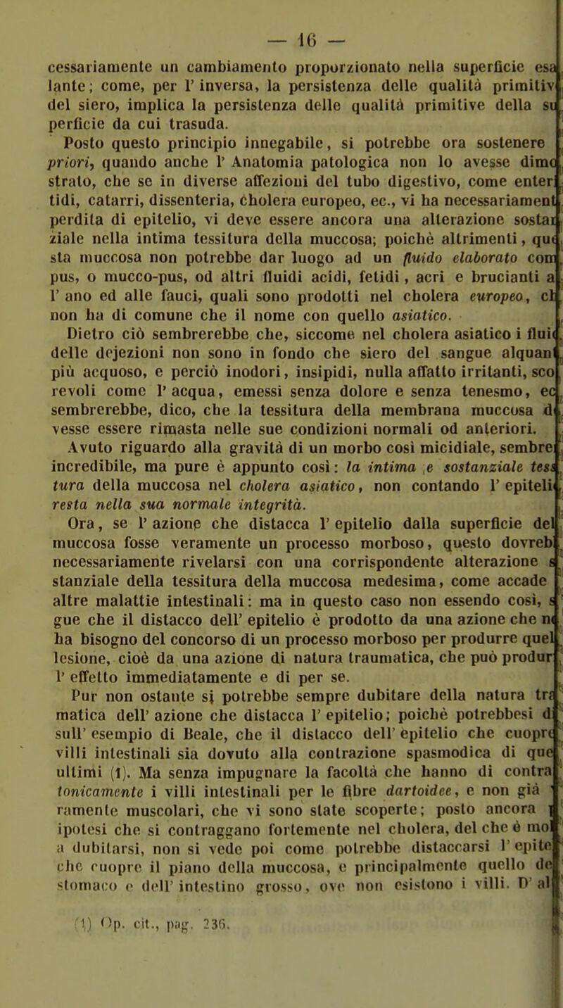 cessai'iamente un cambiamento proporzionato nella superficie esa lante; come, per l'inversa, la persistenza delle qualità primitiv del siero, implica la persistenza delle qualità primitive della si perficie da cui trasuda. Posto questo principio innegabile, si potrebbe ora sostenere priori, quando anche 1' Anatomia patologica non lo avesse dime strato, che se in diverse aCTezioui del tubo digestivo, come enter tidi, catarri, dissenteria, cholera europeo, ec, vi ha necessariament perdita di epitelio, vi deve essere ancora una alterazione sostai ziale nella intima tessitura della muccosa; poiché altrimenti, qut sta muccosa non potrebbe dar luogo ad un fluido elaborato conj pus, o mucco-pus, od altri fluidi acidi, fetidi, acri e brucianti a; l'ano ed alle fauci, quali sono prodotti nel cholera europeo, ci non ha di comune che il nome con quello asiatico. ^ Dietro ciò sembrerebbe che, siccome nel cholera asiatico i flai( ^ delle dejezioni non sono in fondo che siero del sangue alquan più acquoso, e perciò inodori, insipidi, nulla affatto irritanti, sco revoli come l'acqua, emessi senza dolore e senza tenesmo, ec sembrerebbe, dico, che la tessitura della membrana muccosa di vesse essere rimasta nelle sue condizioni normali od anteriori. Avuto riguardo alla gravità di un morbo così micidiale, sembrci incredibile, ma pure è appunto cosi : la intima e sostanziale tess^ tura della muccosa nel cholera asiatico, non contando 1' epitelii resta nella sua normale integrità. Ora, se l' azionp che distacca 1' epitelio dalla superficie del muccosa fosse veramente un processo morboso, questo dovreb necessariamente rivelarsi con una corrispondente alterazione c ' stanziale della tessitura della muccosa medesima, come accade altre malattie intestinali : ma in questo caso non essendo così, s gue che il distacco dell' epitelio è prodotto da una azione che n( ha bisogno del concorso dì un processo morboso per produrre quel lesione, cioè da una azione dì natura traumatica, che può produr 1' effetto immediatamente e di per se. Pur non ostante si potrebbe sempre dubitare della natura tn malica dell'azione che distacca l'epitelio; poiché potrebbesi d suir esempio di Beale, che il dislacco dell' epitelio che cuopri villi intestinali sia dovuto alla contrazione spasmodica di que ultimi (1). Ma senza impugnare la facoltà che hanno di contra tonicamente i villi intestinali per le fibre dartoidee, e non già ramente muscolari, che vi sono slate scoperte; posto ancora | ipotesi che si contraggano fortemente nel cholera, del che ó moli il dubitarsi, non si vede poi come potrebbe distaccarsi l'epite. che ruoprc il piano della muccosa, e principalmente quello de^ stomaco o dell'intestino grosso, ove non esistono i villi. P'a'j c l'I,) Op. cit., p;ig. 236. j,