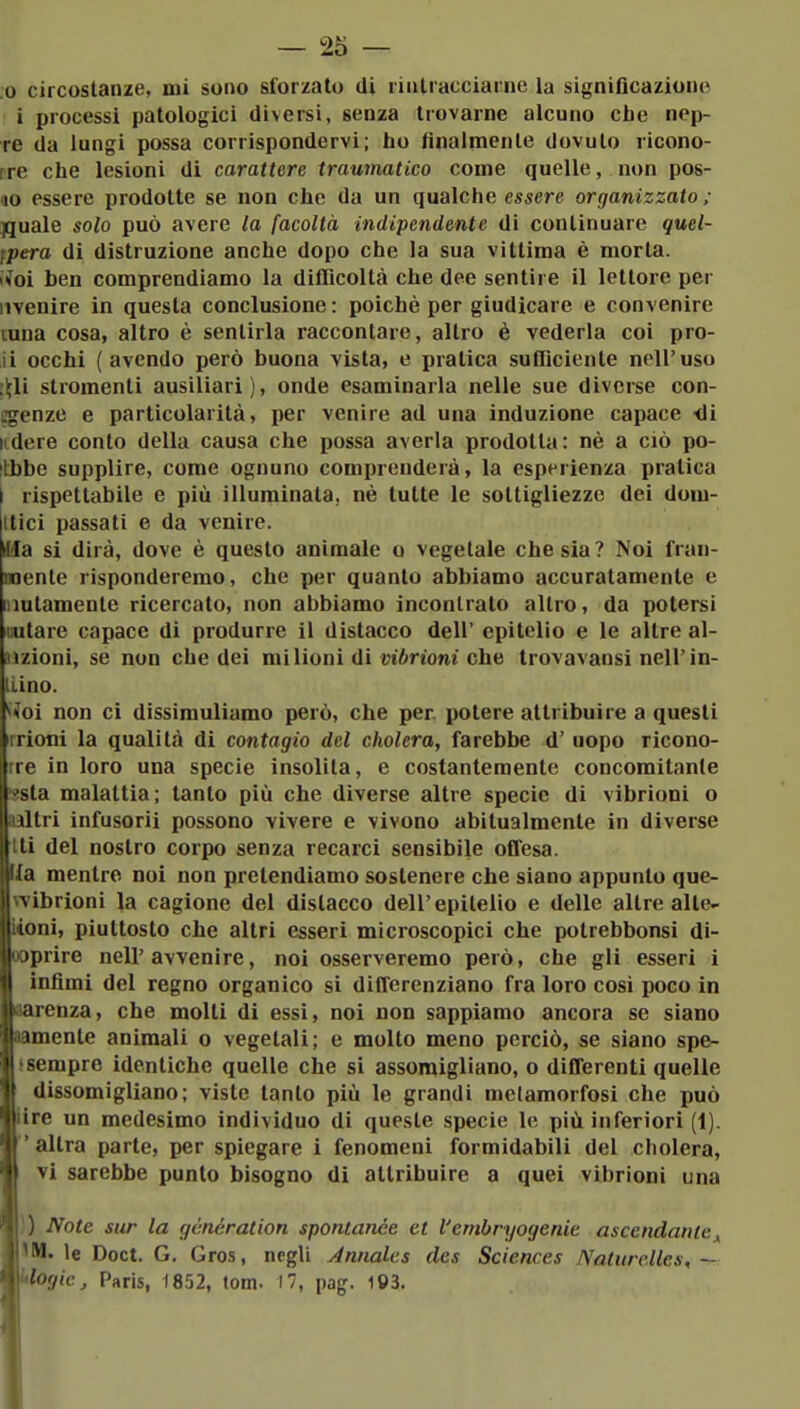 .0 circostanze, mi sono sforzato di rintracciarne la significaziono i processi patologici diversi, senza trovarne alcuno che nep- re da lungi possa corrispondervi; ho finalmente dovuto ricono- rre che lesioni di carattere traumatico come quelle, non pos- ilo essere prodotte se non che da un qualche essere organizzato ; ^uale solo può avere la facoltà indipendente di continuare quel- ipera di distruzione anche dopo che la sua vittima è morta. iioì ben comprendiamo la difficoltà che dee sentire il lettore per iivenire in questa conclusione : poiché per giudicare e convenire tuna cosa, altro è sentirla raccontare, altro è vederla coi pro- li occhi (avendo però buona vista, e pratica sufficiente nell'uso :^li stromenti ausiliari), onde esaminarla nelle sue diverse con- ffgenze e particolarità, per venire ad una induzione capace <Ji udere conto della causa che possa averla prodotta: nè a ciò po- ilbbe supplire, come ognuno comprenderà, la esperienza pratica I rispettabile e più illuminata, nè tutte le sottigliezze dei dom- atici passati e da venire. Jla si dirà, dove è questo animale o vegetale che sia? Noi fran- mente risponderemo, che per quanto abbiamo accuratamente e lautamente ricercato, non abbiamo incontrato altro, da potersi iiutare capace di produrre il distacco dell' epitelio e le altre al- Hzioni, se non che dei milioni di vt6rtom che trovavansi nell'in- liino. •i^oi non ci dissimuliamo però, che per. potere attribuire a questi irrioni la qualità di contagio del cholera, farebbe d' uopo ricono- rre in loro una specie insolila, e costantemente concomitante issla malattia; tanto più che diverse altre specie di vibrioni o aaltri infusorii possono vivere e vivono abitualmente in diverse iti del nostro corpo senza recarci sensibile offesa, ia mentre noi non pretendiamo sostenere che siano appunto que- wibrioni la cagione del distacco dell'epitelio e delle altre alte- 14oni, piuttosto che altri esseri microscopici che potrebbonsi di- ooprire nell'avvenire, noi osserveremo però, che gli esseri i infimi del regno organico si differenziano fra loro cosi poco in tarenza, che molti di essi, noi non sappiamo ancora se siano lamente animali o vegetali; e molto meno perciò, se siano spe- 5sempre identiche quelle che si assomigliano, o differenti quelle dissomigliano; viste tanto più le grandi metamorfosi che può lire un medesimo individuo di queste specie le più inferiori (1). altra parte, per spiegare i fenomeni formidabili del cholera, vi sarebbe punto bisogno di attribuire a quei vibrioni una }) Note sur la génération spontanee et l'embryogenie ascendanle^ IM. le Doct. G. Gros, negli Annales des Sciences Natiirclles, ~ mtlogic^ Paris, 1852, tom. 17, pag. 193.