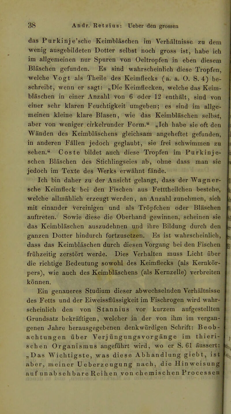 das Purkinj e'sche Keimbliischen im Verhilltnisse zu dem wenig ausgebildeten Dotter selbst noch gross ist, habe ich im allgenieinen nur Spuren von Oeltropfen in eben diesem Bliischen gefunden. Es sind wahrscheinlich diese Tropferi, welche Vogt als Theile des Keimflecks (a. a. O. S. 4) be- schreibt, wenn er sagt: ,Die Keimflecken, welche das Keim- blascben in einer Anzabl von 6 oder 12 enthalt, sind von eìner sehr klaren Feuchtigkeit umgeben; es sind im allge- meinen kleine klare Blasen, wie das Keimblaschen selbst, aber von v^^eniger cirkelrunder Form. „Ich habe sie oft den Wiinden des Keimbliischens gleichsam angeheftet gefunden, in anderen Fallen jedoch geglaubt, sie frei schwimmen zu seben. Coste bildet auch diese Tropfen im Purkinje- schen Bliischen des Stichlingseies ab, ohne dass man sie jedoch im Texte des Werks ervviihnt fande. Ich bin daher zu der Ansicht gelangt, dass der Wagner- sche Keimfleck bei den Fischen aus Fetttheilchen bestehe, welche allmàhiich erzeugt werden, an Anzahl zunehmen, sich mit einander vereinigen und als Tropfchen oder Blaschen auftreten. Sowie diese die Oberhand gewinnen, scheinen sie das Keimblaschen auszudehnen und ihre Bildung durch den ganzen Dotter bindurch fortzusetzen. Es ist wahrscheinlich, dass das Keimblaschen durch diesen Vorgang bei den Fischen friihzeitig zerstort werde. Dies Verhalten muss Licht uber die richtige Bedeutung sowohl des Keimflecks (als Kernkor- pers), wie auch des Keimbliischens (als Kernzelle) verbreiten konnen. Ein genaueres Studium dieser abwechselnden Verhiiitnisse des Fetts und der Eiweissfliissigkeit im Fischrogen wird wahr- scheinlich den von Stannius vor kurzem aufgestellten Grundsatz bekriiftigen, welcher in der von ihm im vergan- genen Jahre herausgegebenen denkwurdigen Schrift: Beob- achtungen iiber Verj iingungsvorgiinge im thieri- schen Organismus angefiihrt wird, wo er S. 61 iiussert: „Das Wichtigste, was diese Abhandlung giebt, ist aber, meiner Ueberzeugung nach, die Hinwcisung aufunabseh bare Rei ben vonchemischenProcessen