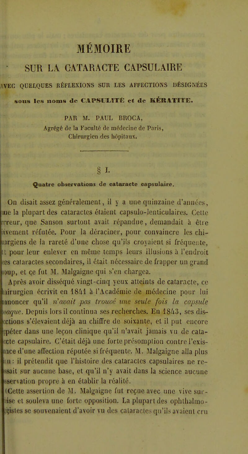 MÉMOIRE SUR LA. CATARACTE CAPSULAIRE AVEC QUELQUES RÉFLEXIONS SUR LES AFFECTIONS DÉSIGNÉES sous les noms de CAPSUIilTË et de KÉR4TITE. PAR M, PAUL BROCA, Agrégé de la Faculté de médecine de Paris, Chirurgien des liôpilaux. § I- Quatre observations de cataracte capsulaire. On disait assez généralement, il y a une quinzaine d'années, lue la plupart des caiaraclcs étaient capsulo-lcnliculaires. Cette rrreur, que Sanson surtout avait répandue, demandait à être incmcnt réfutée. Pour la déraciner, pour convaincre les chi- lurgiens de la rareté d'une chose qu'ils croyaient si fréquer.te, it pour leur enlever en même temps leurs illusions à l'endroit ees cataractes secondaires, il était nécessaire de frapper un grand Doup, et çe fut M. lAIalgaigne qui s'en chargea. Après avoir disséqué vingt-cinq yeux atteints de cataracte, ce iiirurgien écrivit en 1841 à l'Académie de médecine pour lui junoncer qu'il n'avait pas trouvé une seule fois la capsule mque. Depuis lors il continua ses recherches. En 1843, ses dis- celions s'élevaient déjà au chiffre de soixante, et il put encore [péter dans une leçon clinique qu'il n^avait jamais vu de cata- cte capsulaire. C'était déjà une forte présomption contre l'exis- ;iice d'une affection réputée si fréquente. M. Malgaigne alla plus Il : il prétendit que l'histoire des cataractes capsulaires ne re- >sait sur aucune base, et qu'il n'y avait dans la science aucune -servation propre à en établir la réalité. iCette assertion de M. iMalgaigne fut reçue avec une vive sui - ise et souleva une forte opposition. La plupart des ophlhulmo- i?isles se souvenaient d'avoir vu des cataractes qu'ils avaient cru