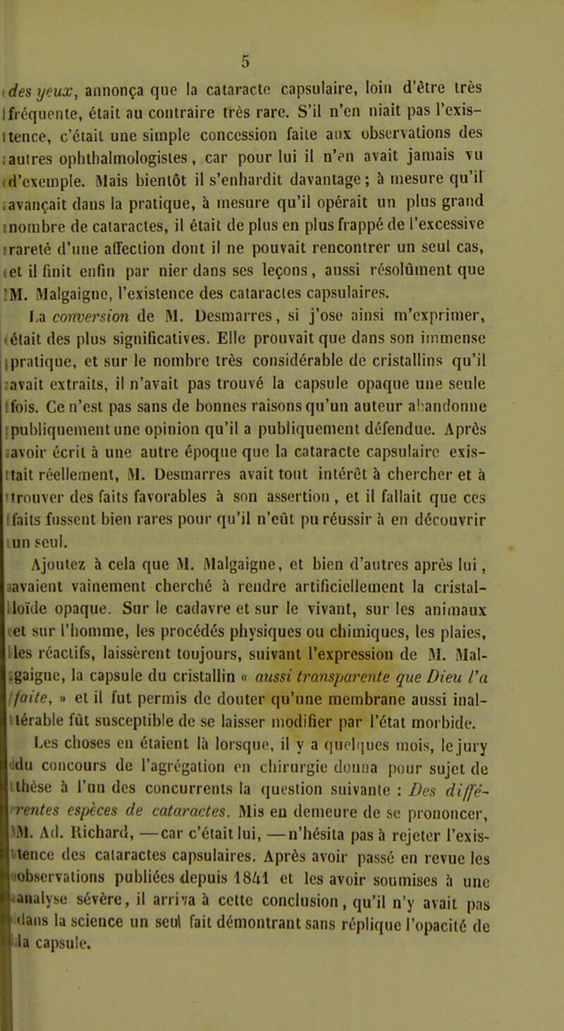 ides yeux, Annonça qw la cataracte capsulaire, loin d'être très 1 fréquente, était au contraire très rare. S'il n'en niait pas l'exis- itence, c'était une simple concession faite aux observations des iautres opiithalmologisies, car pour lui il n'en avait jamais vu (d'exemple. Mais bientôt il s'enhardit davantage; b mesure qu'il ; avançait dans la pratique, à mesure qu'il opérait un plus grand 1 nombre de cataractes, il était de plus en plus frappé de l'excessive trarelé d'une affection dont il ne pouvait rencontrer un seul cas, (et il finit enfin par nier dans ses leçons, aussi résolûment que !M. Malgaigne, l'existence des cataractes capsulaires. I,a conversion de M. Desmarres, si j'ose ainsi m'exprimer, iétait des plus significatives. Elle prouvait que dans son immense I pratique, et sur le nombre très considérable de cristallins qu'il .avait extraits, il n'avait pas trouvé la capsule opaque une seule ifois. Ce n'e.st pas sans de bonnes raisons qu'un auteur a!;andonne [publiquement une opinion qu'il a publiquement défendue. Après aavoir écrit à une autre époque que la cataracte capsulaire exis- tait réellement, lM. Desmarres avait tout intérêt à chercher et à 'trouver des faits favorables à son assertion , et il fallait que ces ifaits fussent bien rares pour qu'il n'eût pu réussir à en découvrir lun seul. Ajoutez à cela que iM. iVIalgaigne, et bien d'autres après lui, aavaient vainement cherché à rendre artificiellement la cristal- lloïde opaque. Sur le cadavre et sur le vivant, sur les animaux tel sur l'homme, les procédés physiques ou chimiques, les plaies, lies réactifs, laissèrent toujours, suivant l'expression de M. Mal- .gaigne, la capsule du cristallin « aussi transpareiUe que Dieu l'a : faite, » et il fut permis de douter qu'une membrane aussi inal- ilérable fût susceptible de se laisser modifier par l'état morbide. Les choses en étaient là lorsque, il y a quolijucs mois, le jury ddu concours de l'agrégation on chirurgie donna pour sujet de ilhèse à l'un des concurrents la question suivante : Des diffé- n'entes espèces de cataractes. Mis en demeure de se prononcer, >M. Ad. Richard, —car c'était lui, —n'hésita pas h rejeter l'exis- l'tence des cataractes capsulaires. Après avoir passé en revue les oobservations publiées depuis 18Zil et les avoir soumises à une lanalyse sévère, il arri-îa à cette conclusion, qu'il n'y avait pas ^dans la science un seul fait démontrant sans réplique l'opacité de Ja capsule.