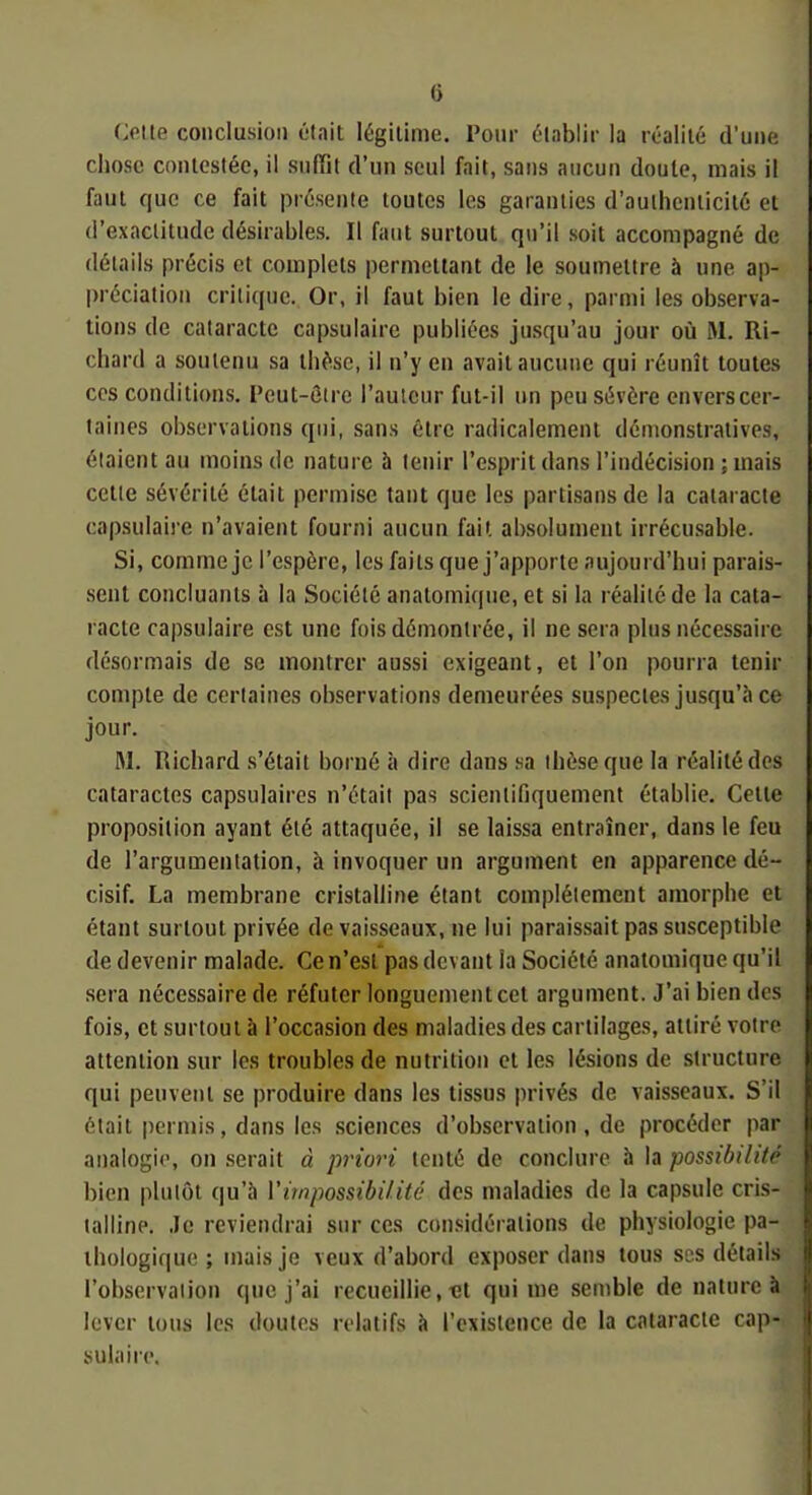 OUe conclusion était légitime. Pour élablir la réalité d'une chose contestée, il sufTit d'un seul fait, sans aucun doute, mais il faut que ce fait présente toutes les garanties d'authenticité et d'exactitude désirables. Il faut surtout qu'il soit accompagné de détails précis et complets permettant de le soumettre à une ap- préciation critique. Or, il faut bien le dire, parmi les observa- tions de cataracte capsulaire publiées jusqu'au jour où M. Ri- chard a soutenu sa th^^se, il n'y en avait aucune qui réunît toutes ces conditions. Peut-être l'auteur fut-il un peu sévère envers cer- taines observations qui, sans être radicalement démonstratives, étaient au moins de nature à tenir l'esprit dans l'indécision ; mais cette sévérité était permise tant que les partisans de la cataracte capsulaire n'avaient fourni aucun fait absolument irrécu.sable. Si, comme je l'espère, les faits que j'apporte aujourd'hui parais- sent concluants à la Société anatomique, et si la réalité de la cata- racte capsulaire est une fois démontrée, il ne sera plus nécessaire désormais de se montrer aussi exigeant, et l'on pourra tenir compte de certaines observations demeurées suspectes jusqu'à ce jour. M. Richard s'était borné à dire daus sa thèse que la réalité des cataractes capsulaires n'était pas scientifiquement établie. Celle proposition ayant été attaquée, il se laissa entraîner, dans le feu de l'argumentation, à invoquer un argument en apparence dé- cisif. La membrane cristalline étant complètement amorphe et étant surtout privée de vaisseaux, ne lui paraissait pas susceptible de devenir malade. Ce n'est pas devant ia Société anatomique qu'il sera nécessaire de réfuter longuement cet argument. J'ai bien des fois, et surtout à l'occasion des maladies des cartilages, attiré votre attention sur les troubles de nutrition et les lésions de structure qui peuvent se produire dans les tissus privés de vaisseaux. S'il était permis, dans les .sciences d'observation , de procéder par analogie, on .serait à priori tenté de conclure à la possibilité bien plutôt qu'à Vimpossibilité des maladies de la capsule cris- talline. Je reviendrai sur ces considérations de physiologie pa- thologique ; mais je veux d'abord exposer dans tous ses détails l'observation que j'ai recueillie, «t qui me semble de nature à lover tous les doutes relatifs à l'existence de la cataracte cap- sulaire.