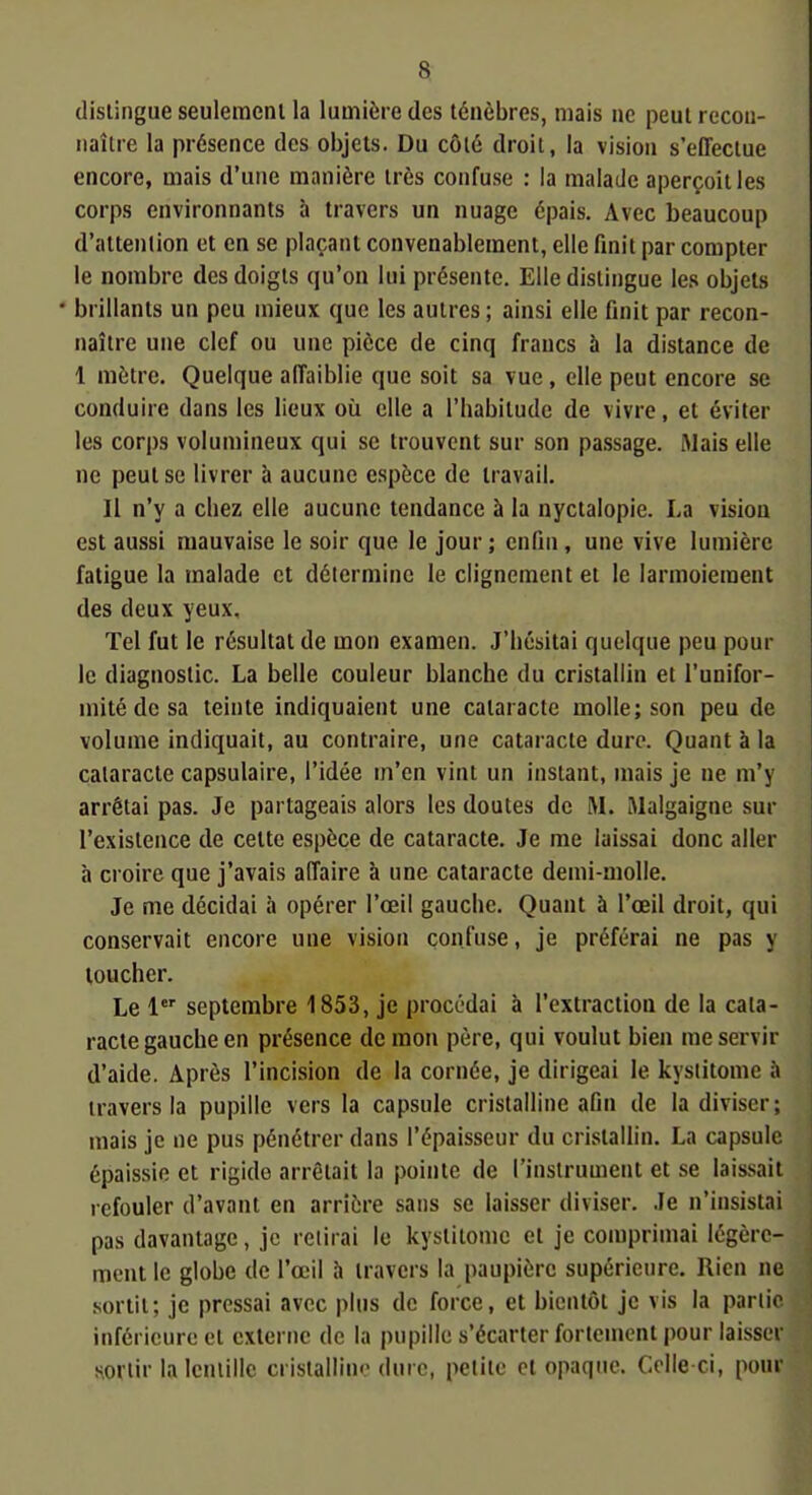 distingue seuleraeni la lumière des ténèbres, mais ne peut recon- naître la présence des objets. Du côté droit, la vision s'effectue encore, mais d'une manière très confuse : la malade aperçoit les corps environnants à travers un nuage épais. Avec beaucoup d'attention et en se plaçant convenablement, elle finit par compter le nombre des doigts qu'on lui présente. Elle distingue les objets • brillants un peu mieux que les autres ; ainsi elle finit par recon- naître une clef ou une pièce de cinq francs 5 la distance de 1 mètre. Quelque affaiblie que soit sa vue, elle peut encore se conduire dans les lieux où elle a l'habitude de vivre, et éviter les corps volumineux qui se trouvent sur son passage. Mais elle ne peut se livrer à aucune espèce de travail. Il n'y a chez elle aucune tendance à la nyctalopie. La vision est aussi mauvaise le soir que le jour ; enfin, une vive lumière fatigue la malade et détermine le clignement et le larmoiement des deux yeux. Tel fut le résultat de mon examen. J'hésitai quelque peu pour le diagnostic. La belle couleur blanche du cristallin et l'unifor- mité de sa teinte indiquaient une cataracte molle; son peu de volume indiquait, au contraire, une cataracte dure. Quant à la cataracte capsulaire, l'idée m'en vint un instant, mais je ne m'y arrêtai pas. Je partageais alors les doutes de M. Malgaigne sur l'existence de cette espèce de cataracte. Je me laissai donc aller à croire que j'avais affaire à une cataracte demi-molle. Je me décidai à opérer l'œil gauche. Quant à l'œil droit, qui conservait encore une vision confuse, je préférai ne pas y toucher. Le 1 septembre 1853, je procédai à l'extraction de la cata- racte gauche en présence de mou père, qui voulut bien me servir d'aide. Après l'incision de la cornée, je dirigeai le kystitome à travers la pupille vers la capsule cristalline afin de la diviser; mais je ne pus pénétrer dans l'épaisseur du cristallin. La capsule épaissie et rigide arrêtait la pointe de l'instrument et se laissait refouler d'avant en arrière sans se laisser diviser. Je n'insistai pas davantage, je relirai le kystitome et je comprimai légère- ment le globe de l'œil h travers la paupière supérieure. Rien ne sortit; je pressai avec plus de force, et bientôt je vis la partie inférieure et externe de la pupille s'écarter fortement pour laisser soriii' la lentille cristalline dure, petite et opaque. Celle ci, pour