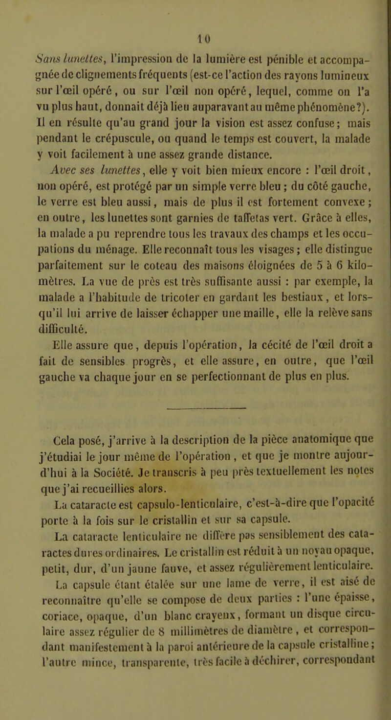 Sans lunettes, l'impression de la lumière esl pénible et accompa- gnée de clignements fréquents (est-ce l'action des rayons lumineux sur l'œil opéré, ou sur l'œil non opéré, lequel, comme on l'a vu plus haut, donnait déjà lieu auparavant au même phénomène?). Il en résulte qu'au grand jour la vision est assez confuse; mais pendant le crépuscule, ou quand le temps est couvert, la malade y voit facilement à une assez grande distance. Avec ses lunettes, elle y voit bien mieux encore : l'œil droit, non opéré, est protégé par un simple verre bleu ; du côté gauche, le verre est bleu aussi, mais de plus il est fortement convexe ; en outre, les lunettes sont garnies de taffetas vert. Grâce à elles, la malade a pu reprendre tous les travaux des champs et les occu- pations du ménage. Elle reconnaît tous les visages; elle distinguo parfaitement sur le coteau des maisons éloignées de 5 à 6 kilo- mètres. La vue de près est très suffisante aussi : par exemple, la malade a l'habitude de tricoter en gardant les bestiaux, et lors- qu'il lui arrive de laisser échapper une maille, elle la relève sans difDculté. Elle assure que, depuis l'opération, la cécité de l'œil droit a fait de sensibles progrès, et elle assure, en outre, que l'œil gauche va chaque jour en se perfectionnant de plus en plus. Cela posé, j'arrive à la description de la pièce analomique que j'étudiai le jour même de l'opération , et que je montre aujour- d'hui à la Société. Je transcris à peu près textuellement les notes que j'ai recueillies alors. La cataracte est capsulo-lenliculaire, c'est-à-dire que l'opacité porte à la fois sur le cristallin et sur sa capsule. La cataracte lenticulaire ne diffère pas sensiblement des cata- ractes dures ordinaires. Le cristallin est réduit à un noyau opaque, petit, dur, d'un jaune fauve, et assez régulièrement lenticulaire. La capsule étant étalée sur une lame de verre, il est aisé de reconnaître qu'elle se compose de deux parties : l'une épaisse, coriace, opaque, d'un blanc crayeux, formant un disque circu- laire assez régulier do 8 millimètres de diamètre , et correspon- dant manifestement à la paroi antérieure de la capsule cristalline; l'autre mince, transparente, très facile à déchirer, correspondant