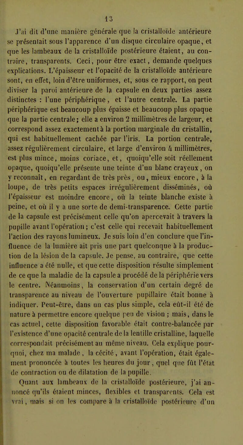 J'ai dil d'une manière générale que la cristalloïde antérieure se présenlait sous l'apparence d'un disque circulaire opaque, et que les lambeaux de la cristalloïde postérieure étaient, au con- traire, transparents. Ceci, pour être exact, demande quelques explications. L'épaisseur et l'opacité de la cristalloïde antérieure sont, en effet, loin d'être uniformes, et, sous ce rapport, on peut diviser la paroi antérieure de la capsule en deux parties assez distinctes : l'une périphérique, et l'autre centrale. La partie périphérique est beaucoup plus épaisse et beaucoup plus opaque que la partie centrale; elle a environ 2 millimètres de largeur, et correspond assez exactement à la portion marginale du cristallin, qui est habituellement cachée par l'iris. La portion centrale, assez régulièrement circulaire, et large d'environ U millimètres, est plus mince, moins coriace, et, quoiqu'elle soit réellement opaque, quoiqu'elle présente une teinte d'un blanc crayeux , on y reconnaît, en regardant de très près , ou, mieux encore, à la loupe, de très petits espaces irrégulièrement disséminés, où l'épaisseur est moindre encore, où la teinte blanche existe à peine, et où il y a une sorte de demi-transparence. Cette partie de la capsule est précisément celle qu'on apercevait à travers la pupille avant l'opération ; c'est celle qui recevait habituellement l'action des rayons lumineux. Je suis loin d'en conclure que l'in- fluence de la lumière ait pris une part quelconque à la produc- tion de la lésion de la capsule. Je pense, au contraire, que cette influence a été nulle, et que cette disposition résulte simplement de ce que la maladie de la capsule a procédé delà périphérie vers le centre. Néanmoins, la conservation d'un certain degré de transparence au niveau de l'ouverture pupillaire était bonne à indiquer. Peut-èlre, dans un cas plus simple, cela eût-il été de nature à permettre encore quelque peu de vision ; mais, dans le cas actuel, cette disposition favorable était contre-balancée par l'existence d'une opacité centrale de la lentille cristalline, laquelle correspondait précisément au môme niveau. Cela ex|tlique pour- quoi, chez ma malade , la cécité, avant l'opération, était égale- ment prononcée à toutes les heures du jour, quel que fût l'état de coniraction ou de dilatation de la pupille. Quant aux lambeaux de In cristalloïde postérieure, j'ai an- noncé qu'ils étaient minces, flexibles et transparents. Cela est vrai, mais si on les compare à la cristalloïde postérieure d'un