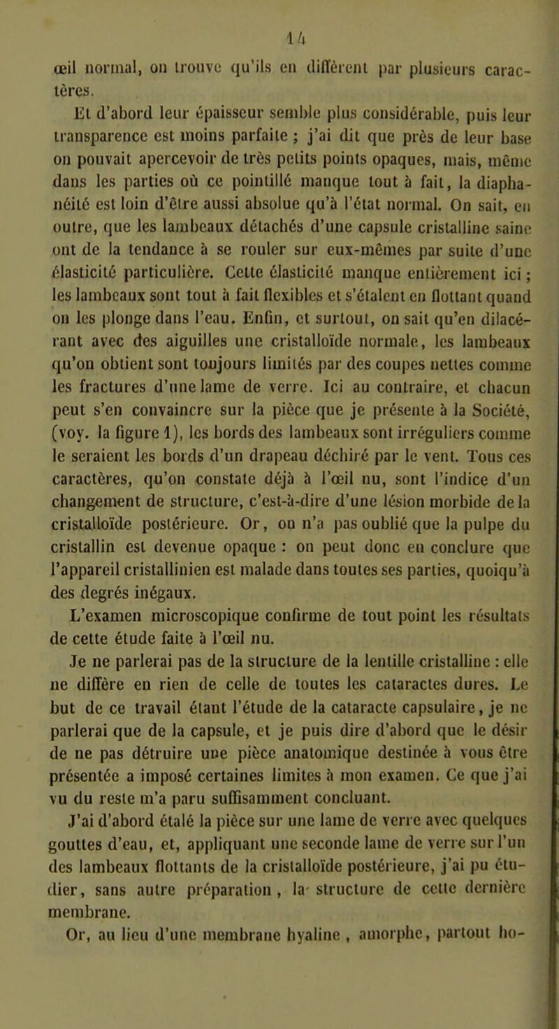 œil normal, on irouvc qu'ils en diffèrent par plusieurs carac- tères. Et d'abord leur épaisseur semble plus considérable, puis leur transparence est moins parfaite ; j'ai dit que près de leur base on pouvait apercevoir de très petits points opaques, mais, même dans les parties où ce pointillé manque tout îi fait, la diapha- néité est loin d'êire aussi absolue qu'à l'état normal. On sait, en outre, que les lambeaux détachés d'une capsule cristalline saine ont de la tendance à se rouler sur eux-mêmes par suite d'une élasticité particulière. Cette élasticité manque entièrement ici ; les lambeaux sont tout à fait flexibles et s'étalent en flottant quand on les plonge dans l'eau. Enfm, et surtout, on sait qu'en dilacé- rant avec des aiguilles une cristalloïde normale, les lambeaux qu'on obtient sont toujours limités par des coupes nettes comme les fractures d'une lame de verre. Ici au contraire, et chacun peut s'en convaincre sur la pièce que je présente à la Société, (voy, la Ggure 1), les bords des lambeaux sont irréguliers comme le seraient les bords d'un drapeau déchiré par le vent. Tous ces caractères, qu'on constate déjà à l'œil nu, sont l'indice d'un changement de structure, c'est-à-dire d'une lésion morbide delà cristalloïde postérieure. Or, ou n'a pas oublié que la pulpe du cristallin est devenue opaque : on peut donc en conclure que l'appareil cristallinien est malade dans toutes ses parties, quoiqu'à des degrés inégaux. L'examen microscopique conhrme de tout point les résultais de cette étude faite à l'œil nu. Je ne parlerai pas de la structure de la lentille cristalhne : elle ne diffère en rien de celle de toutes les cataractes dures. Le but de ce travail étant l'étude de la cataracte capsulaire, je ne parlerai que de la capsule, et je puis dire d'abord que le désir de ne pas détruire une pièce anaiomique destinée à vous être présentée a imposé certaines limites à mon examen. Ce que j'ai vu du reste m'a paru suffisamment concluant. J'ai d'abord étalé la pièce sur une lame de verre avec quelques gouttes d'eau, et, appliquant une seconde lame de verre sur l'un des lambeaux flottants de la cristalloïde postérieure, j'ai pu étu- dier, sans autre préparation, la-structure de celte dernière membrane. Or, au lieu d'une membrane hyaline , amorphe, partout ho-