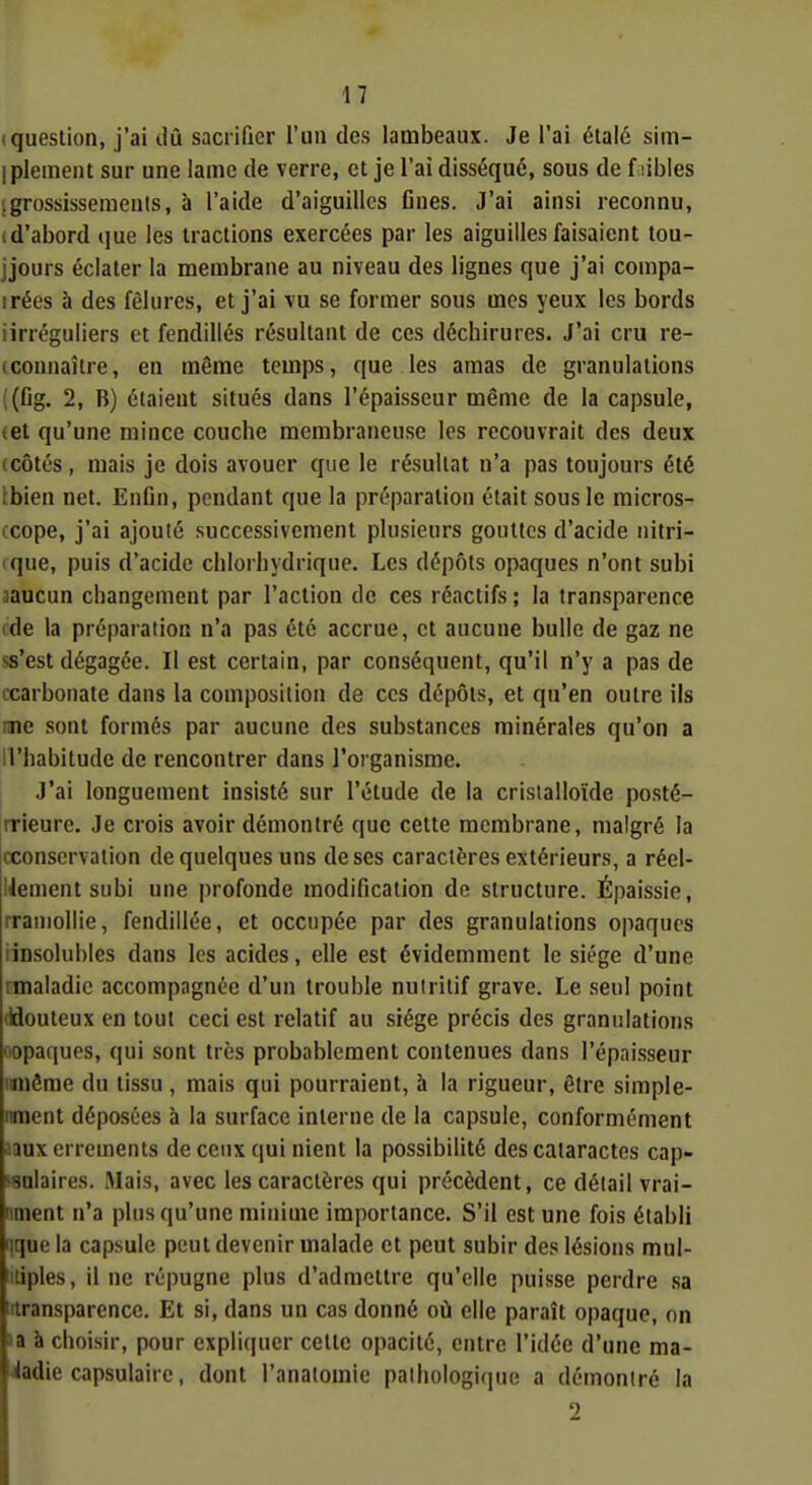 (question, j'ai dû sacrifier l'un des lambeaux. Je l'ai étalé sim- iplement sur une lame de verre, et je l'ai disséqué, sous de f libles igrossissemeals, à l'aide d'aiguilles fines. J'ai ainsi reconnu, (d'abord que les tractions exercées par les aiguilles faisaient tou- jjours éclater la membrane au niveau des lignes que j'ai compa- irées à des fêlures, et j'ai vu se former sous mes yeux les bords iirréguliers et fendillés résultant de ces déchirures. J'ai cru re- (connaître, en même temps, que les amas de granulations i(fig. 2, B) étaient situés dans l'épaisseur même de la capsule, tet qu'une mince couche membraneuse les recouvrait des deux (Côtés , mais je dois avouer que le résultat n'a pas toujours été tbien net. Enfin, pendant que la préparation était sous le raicros- ccope, j'ai ajouté successivement plusieurs gouttes d'acide nitri- que, puis d'acide chlorhydrique. Les dépôts opaques n'ont subi aaucun changement par l'action de ces réactifs; la transparence ide la préparation n'a pas été accrue, et aucune bulle de gaz ne ss'est dégagée. Il est certain, par conséquent, qu'il n'y a pas de ccarbonate dans la composition de ces dépôts, et qu'en outre ils une sont formés par aucune des substances minérales qu'on a il'habitude de rencontrer dans l'organisme. J'ai longuement insisté sur l'étude de la crislalloïde posté- rrieure. Je crois avoir démontré que cette membrane, malgré la (xonservation de quelques uns de ses caractères extérieurs, a réel- liement subi une profonde modification de structure. Épaissie, rraniollie, fendillée, et occupée par des granulations opaques iinsolubles dans les acides, elle est évidemment le siège d'une rmaladic accompagnée d'un trouble nulritif grave. Le seul point (idouteux on tout ceci est relatif au siège précis des granulations nopatiucs, qui sont très probablement contenues dans l'épaisseur iniême du tissu , mais qui pourraient, à la rigueur, être simple- nment déposées à la surface interne de la capsule, conformément Jaux errements de ceux qui nient la possibilité des cataractes cap- wnlaires. Mais, avec les caractères qui précèdent, ce détail vrai- nment n'a plus qu'une minime importance. S'il est une fois établi ique la capsule peut devenir malade et peut subir des lésions mul- tiples, il ne répugne plus d'admettre qu'elle puisse perdre sa ittransparence. Et si, dans un cas donné où elle paraît opaque, on la à choisir, pour expli(iuer celte opacité, entre l'idée d'une ma- ladie capsulaire, dont l'anaiomie paihologi(iue a démontré la 2