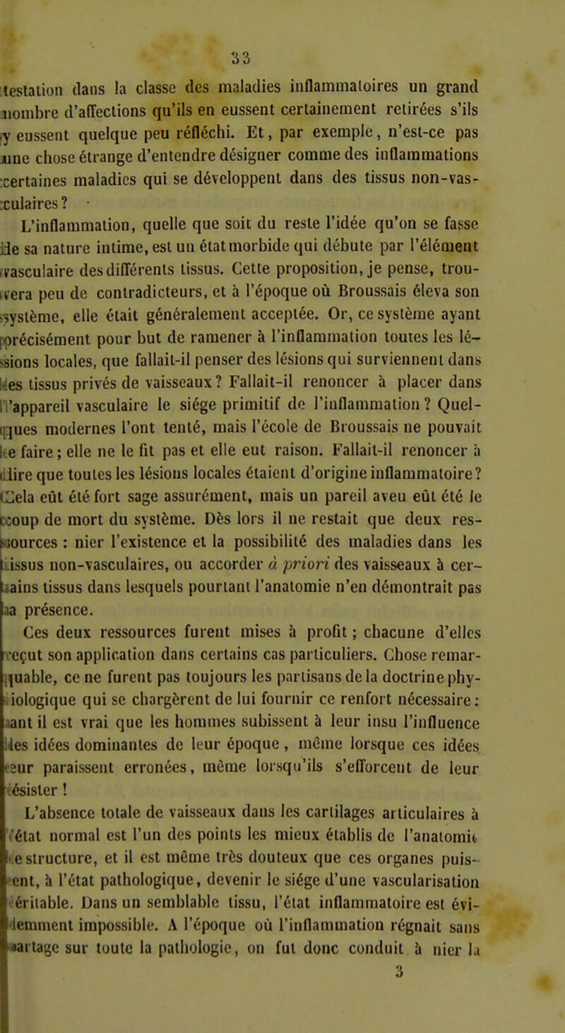 teslaiion clans la classe des maladies inflammaioires un grand iiouibre d'affections qu'ils en eussent certainement retirées s'ils ly eussent quelque peu réfléchi. Et, par exemple, n'est-ce pas une chose étrange d'entendre désigner comme des inflammations xertaines maladies qui se développent dans des tissus non-vas- xulaires ? L'inflammation, quelle que soit du reste l'idée qu'on se fasse lie sa nature intime, est un état morbide qui débute par l'élément îrasculaire desdifi'érenls tissus. Cette proposition, je pense, trou- vera peu de contradicteurs, et à l'époque où Broussais éleva son >système, elle était généralement acceptée. Or, ce système ayant pprécisément pour but de ramener à l'inflaramalion toutes les lé- ssions locales, que fallait-il penser des lésions qui surviennent dans Ides tissus privés de vaisseaux? Fallait-il renoncer à placer dans ri'appareil vasculaire le siège primitif do l'inflammation ? Quel- q^ues modernes l'ont tenté, mais l'école de Broussais ne pouvait lté faire ; elle ne le fit pas et elle eut raison. Fallait-il renoncer à lilire que toutes les lésions locales étaient d'origine inflammatoire? Cela eût été fort sage assurément, mais un pareil aveu eût été le ccoup de mort du système. Dès lors il ne restait que deux res- scources : nier l'existence et la possibilité des maladies dans les liissus non-vasculaires, ou accorder à piHori des vaisseaux à cer- uains tissus dans lesquels pourtant l'analomie n'en démontrait pas aa présence. Ces deux ressources furent mises à profit ; chacune d'elles ^•cçut son application dans certains cas particuliers. Chose remar- iîuable, ce ne furent pas toujours les partisans de la doctrine phy- ■ iologique qui se chargèrent de lui fournir ce renfort nécessaire: aanl il est vrai que les hommes subissent à leur insu l'influence lies idées dominantes de leur époque , même lorsque ces idées i2ur paraissent erronées, même lorsqu'ils s'elTorcent de leur tésister ! L'absence totale de vaisseaux dans les cartilages articulaires à t'état normal est l'un des points les mieux établis de l'analomit t.e structure, et il est même très douteux que ces organes puis- lent, à l'état pathologique, devenir le siège d'une vascularisation éériiable. Dans un semblable tissu, l'état inflammatoire est évi- tlemmenl impossible. A l'époque où l'inflammation régnait sans •artagc sur toute la pathologie, on fut donc conduit à nier la 3