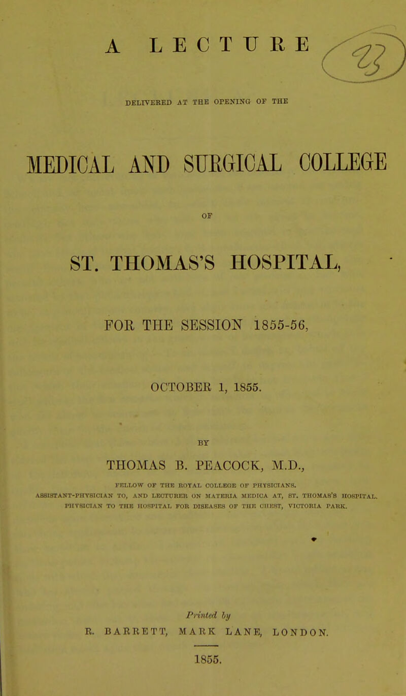 A LECTURE DELIVERBD A1 THE OPENING OF THE MEDICAL AND SUEGICAL COLLEGE OF ST. THOMAS'S HOSPITAL, FOR THE SESSION 1855-56, OCTOBEE 1, 1855. BT THOMAS B. PEACOCK, M.D., FBLLOW OF THE nOYAL COLLEQE OF PHYSICIANS. ASSI.'JTANT-PIITSICIAN TO, AND LECTURER ON MATERIA MEDICA AT, ST. THOMAS'S HOSPITAL. PHYSICIAN TO THE HOSPITAL FOR DISEASES OF THE CHEST, VICTORIA PARK. Printed hy R. BARRETT, MARK LANE, LONDON. 1855.