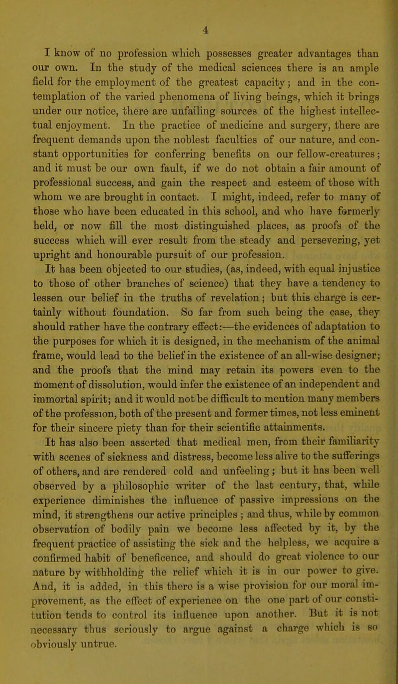 I know of no profession which possesses greater advantages than our own. In the study of the medical sciences there is an ample field for the employment of the greatest capacity; and in the con- templation of the varied phenomena of living beings, which it brings under our notice, there are unfailing sources of the highest intellec- tual enjoyment. In the practice of medicine and surgery, there are frequent demands upon the noblest faculties of our nature, and con- stant opportunities for conferring benefits on our fellow-creatures; and it must be our own fault, if we do not obtain a fair amount of professional success, and gain the respect and esteem of those with whom we are brought in contact. I might, indeed, refer to many of those who have been educated in this school, and who have fsrmerly held, or now fill the most distinguished places, as proofs of the success which will ever result from the steady and persevering, yet upright and honourable pursuit of our profession. It has been objected to our studies, (as, indeed, with equal injustice to those of other branches of science) that they have a tendency to lessen our belief in the truths of revelation; but this charge is cer- tainly without foundation. So far from such being the case, they should rather have the contrary effect:—the evidences of adaptation to the purposes for which it is designed, in the mechanism of the animal frame, would lead to the belief in the existence of an all-wise designer; and the proofs that the mind may retain its powers even to the moment of dissolution, would infer the existence of an independent and immortal spirit; and it would not be difficult to mention many members of the profession, both of the present and former times, not less eminent for their sincere piety than for their scientific attainments. It has also been asserted that medical men, from their familiarity with scenes of sickness and distress, become less alive to the sufierings of others, and are rendered cold and unfeeling; but it has been well observed by a philosophic wi-iter of the last century, that, while experience diminishes the influence of passive impressions on the mind, it strengthens our active pi-inciples ; and thus, while by common observation of bodily pain we become less affected by it, by the frequent practice of assisting the sick and the helpless, we acquire a confirmed habit of beneficence, and should do great violence to our nature by withholding the relief which it is in our power to give. And, it is added, in this there is a wise provision for our moral im- provement, as the effect of experience on the one part of our consti- tution tends to control its influence upon another. But it is not necessary thus seriously to argue against a charge which is so obviously untrue.