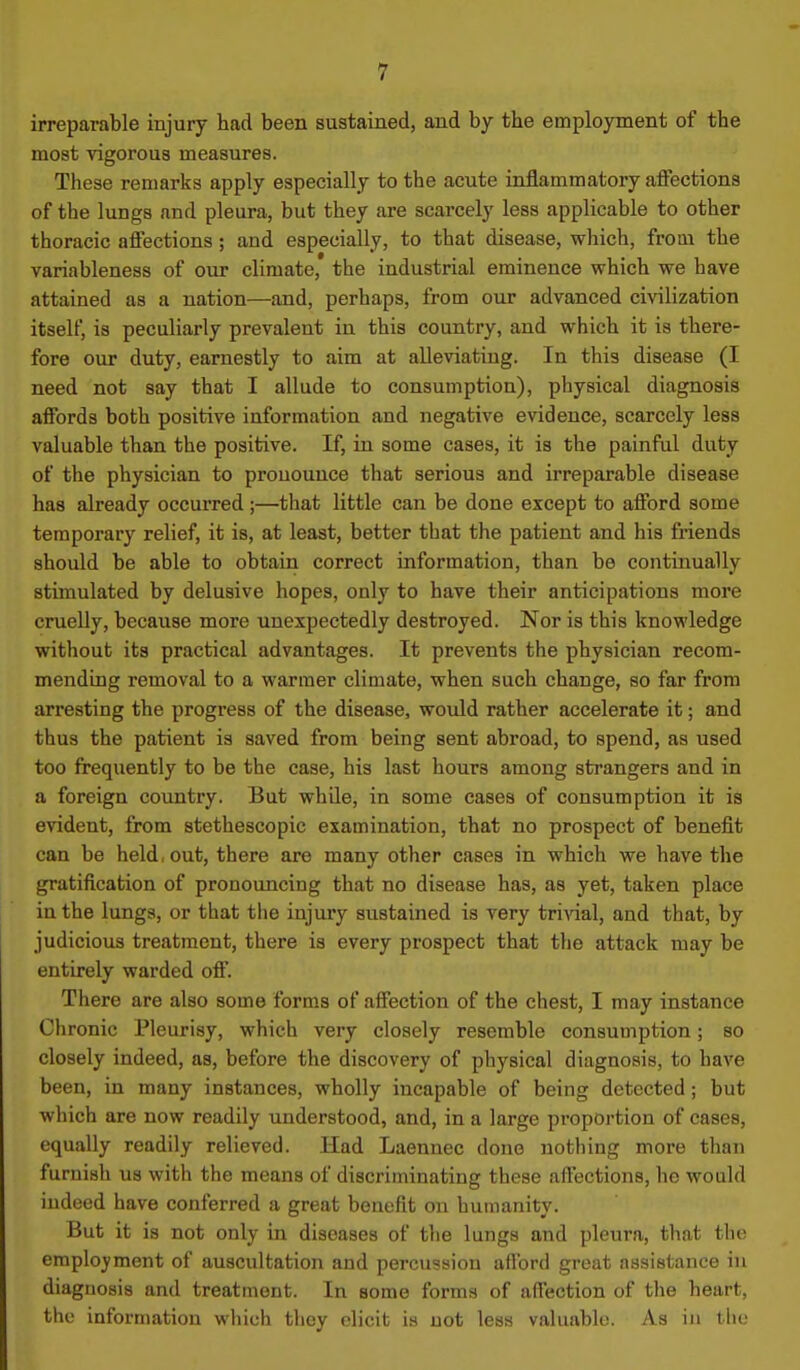 irreparable injury tad been sustaiaed, and by the emplojrment of the most vigorous measures. These remarks apply especially to the acute inflammatory affections of the lungs and pleura, but they are scarcely less applicable to other thoracic affections ; and especially, to that disease, which, froai the variableness of our climate, the industrial eminence which we have attained as a nation—and, perhaps, from our advanced civilization itself, is peculiarly prevalent in this country, and which it is there- fore our duty, earnestly to aim at alleviating. In this disease (I need not say that I allude to consumption), physical diagnosis affords both positive information and negative evidence, scarcely less valuable than the positive. If, in some cases, it is the painful duty of the physician to pronounce that serious and irreparable disease has already occurred ;—that little can be done except to afford some temporary relief, it is, at least, better that the patient and his friends should be able to obtain correct information, than be continually stimulated by delusive hopes, only to have their anticipations more cruelly, because more unexpectedly destroyed. Nor is this knowledge without its practical advantages. It prevents the physician recom- mending removal to a warmer climate, when such change, so far from arresting the progress of the disease, would rather accelerate it; and thus the patient is saved from being sent abroad, to spend, as used too frequently to be the case, his last hours among strangers and in a foreign country. But whUe, in some cases of consumption it is evident, from stethescopic examination, that no prospect of benefit can be held, out, there are many other cases in which we have the gratification of pronouncing that no disease has, as yet, taken place in the lungs, or that the injury sustained is very tri^aal, and that, by judicious treatment, there is every prospect that the attack may be entirely warded off. There are also some forms of affection of the chest, I may instance Chronic Pleurisy, which very closely resemble consumption; so closely indeed, as, before the discovery of physical diagnosis, to have been, in many instances, wholly incapable of being detected ; but which are now readily understood, and, in a large proportion of cases, equally readily relieved. Had Laennec done nothing more than furnish us with the means of discriminating these affections, he would indeed have conferred a great benefit on humanity. But it is not only in diseases of the lungs and pleura, that the employment of auscultation and percussion afford great assistance in diagnosis and treatment. In some forms of affection of the heart, the information which they elicit is not less valuable. As in the