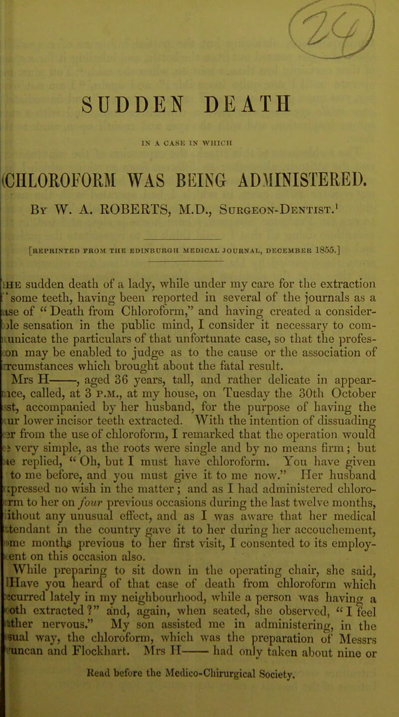 SUDDEN DEATH IN A CASE IN WHICH (CHLOROFORM WAS BEING ADMINISTERED. Br W. A. ROBERTS, M.D., Sdrgeon-Dentist.i [ttEPRI.NTED FROM TUE EDINBUBOK MEDICAL JOURNAL, DEOEMBEB 1855.] LUE sudden death of a lady, while under my care for the extraction some teeth, having been reported in several of the journals as a use of  Death from Chloroform, and having created a consider- ole sensation in the public mind, I consider it necessary to com- iiunicate the particulars of that unfortunate case, so that the profes- >on may be enabled to judge as to the cause or the association of rrcumstances which brought about the fatal result. Mrs H , aged 36 years, tall, and rather delicate in appear- nice, called, at 3 p.m., at my house, on Tuesday the 30th October i^st, accompanied by her husband, for the purpose of having the nur lower incisor teeth extracted. With the intention of dissuading L'jr from the use of chloroform, I remarked that the operation would ; j very simple, as the roots were single and by no means firm; but ne replied,  Oh, but I must have chloroform. You have given to me before, and you must give it to me now. Her husband ^ipressed no wish in the matter; and as I had administered chloro- ■ rm to her on four previous occasions during the last twelve months, ithout any unusual effect, and as I was aware that her medical *.tendant in the countiy gave it to her during her accouchement, 'me months previous to her first visit, I consented to its employ- ent on this occasion also. While preparing to sit down in the operating chair, she said, illave you lieard of that case of deatli from chloroform which ;curred lately in my neighbourhood, while a person was having a ■oth extracted? and, again, when seated, she observed,  I teel ither nervous. My son assisted mc in administering, in the sual way, the chloroform, which was the preparation of Messrs 'uncan and Flockhart. Mrs H had only taken about nine or Read before the Medico-Cliirurgical Society.