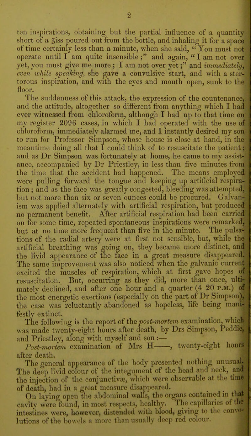 ten inspirations, obtaining but the partial influence of a quantity short of a 3iss poured out from the bottle, and inhaling it for a space of time certainly less than a minute, when she said,  You must not operate until I am quite insensible; and again,  I am not over yet, you must give me more ; I am not over yet; and immediately, even lohile speaking, she gave a convulsive start, and with a ster- torous inspiration, and with the eyes and mouth open, sunk to the floor. The suddenness of this attack, the expression of the countenance, and the attitude, altogether so different from anything which I had ever witnessed from chloroform, although I had up to that time on my register 2096 cases, in which I had operated with the use of chloroform, immediately alarmed me, and I instantly desired my son to run for Professor Simpson, whose house is close at hand, in the meantime doing all that I could think of to resuscitate the patient; and as Dr Simpson was fortunately at home, he came to my assist- ance, accompanied by Dr Priestley, in less than five minutes from the time that tbe accident had happened. The means employed were pulling forward the tongue and keeping up artificial respira- tion ; and as the face was greatly congested, bleeding was attempted, but not more than six or seven ounces could be procured. Galvan- ism was applied alternately with artificial respiration, but produced no permanent benefit. After artificial respiration had been carried on for some time, repeated spontaneous inspirations were remarked, but at no time more frequent than five in the minute. The pulsa- tions of the radial artery were at first not sensible, but, while the artificial breathing was going on, they became more distinct, and the livid appearance of the face in a great measure disappeared. The same improvement was also noticed wdien the galvanic current excited the muscles of respiration, which at first gave hopes of resuscitation. But, occurring as they did, more than once, ulti- mately declined, and after one hour and a quarter (4 20 p.m.) of the most energetic exertions (especially on the part of Dr Simpson), the case was reluctantly abandoned as hopeless, life being mani- festly extinct. The following is the report of ihe post-mortem examination, wliich was made twenty-eight hours after death, by Drs Simpson, Peddie, and Priestley, along with myself and son :— Post-mortem examination of Mrs H , twenty-eight hours after death. The general appearance of the body presented nothing unusual. The deep livid colour of the integument of the head and neck, and the injection of the conjunctiviu, which were observable at the time of death, had in a great measiu-e disappeared. On laying open tlie abdojuinal walls, the organs contained in that cavity were found, in most respects, healthy. The capillaries of the intestines were, however, distended with blood, giving to the convo- lutions of the bowels a more than usually deep red colour.