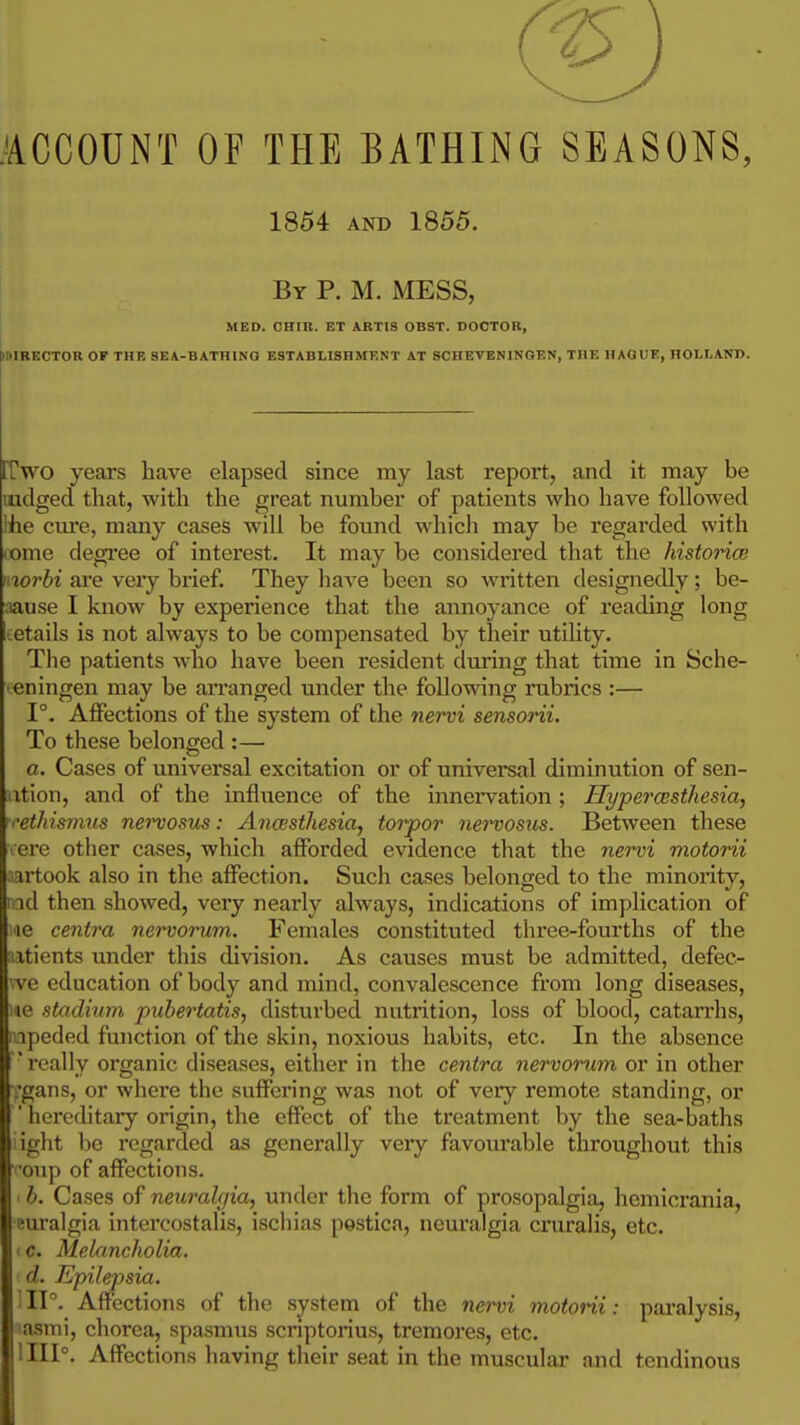 .ACCOUNT OF THE BATHING SEASONS, 1864 AND 1855. By p. M. mess, MED. CHIR. ET ARTI8 OBST. DOCTOR, tllilRECTOR OF THE 8EA-BATHINQ ESTABLISHMENT AT SCHEVENINGEN, THE HAGUE, HOLLAND. rrwo years have elapsed since my last report, and it may be ludged that, with the great number of patients who have followed !fie cure, many cases will be found which may be regarded with come degi'ee of interest. It may be considered that the historice nwrbi are very brief. They have been so written designedly; be- :iause I know by experience that the annoyance of reading long cetails is not always to be compensated by their utility. The patients who have been resident during that time in Sche- teningen may be arranged under the following rubrics :— 1°. Affections of the system of the nervi sensorii. To these belonged :— a. Cases of universal excitation or of universal diminution of sen- iition, and of the infliience of the innervation ; Hypercesthesia, ■'ethismus nei'vosus: Ancesthesia, toi'por ne^'vosus. Between these lere other cases, which afforded evidence that the nervi motorii ;;artook also in the affection. Such cases belonged to the minority, rid then showed, very nearly always, indications of implication of lie centra nervorum. Females constituted three-fourths of the itients imder this division. As causes must be admitted, defec- I vc education of body and mind, convalescence from long diseases, lie stadium pubertatis, disturbed nutrition, loss of blood, catarrhs, ipeded function of the skin, noxious habits, etc. In the absence ' really organic diseases, either in the centra nervorum or in other .•gans, or where the suffering was not of very remote standing, or ' hereditary origin, the effect of the treatment by the sea-baths light l)e i-egarded as generally very favourable throughout this '•oup of affections. ■ b. Cases of neuralgia, under the form of prosopalgia, hemicrania, euralgia intercostalis, ischias pestica, neuralgia cruralis, etc. (C. Mekincholia. d. Epilepsia. i IP. Affections of the system of the nervi motorii: pai'alysis, lasmi, chorea, spasmus scriptorius, tremores, etc. 1111°. Affections having their seat in the muscular and tendinous