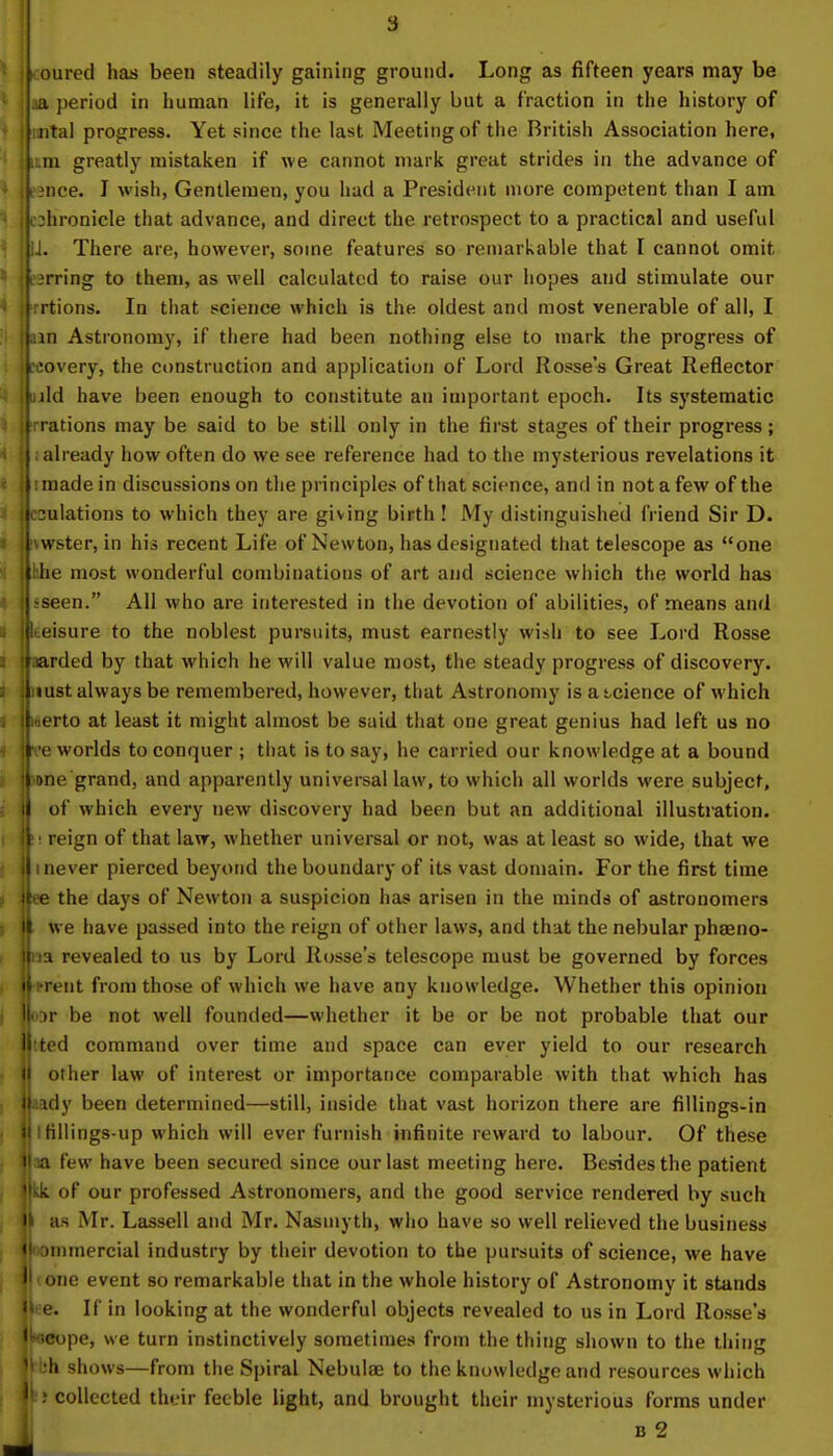 [ oured has been steadily gaining ground. Long as fifteen years may be iLa period in human life, it is generally but a fraction in the history of jimtal progress. Yet since the last Meeting of the British Association here, ik:.m greatly mistaken if we cannot mark great strides in the advance of •ence. I wish, Gentlemen, you had a President more competent than I am jphronicle that advance, and direct the retrospect to a practical and useful liJ. There are, however, some features so remarkable that I cannot omit jt irring to them, as well calculated to raise our hopes and stimulate our Jrrtions. In that science which is the oldest and most venerable of all, I jjam Astronomy, if there had been nothing else to mark the progress of rcovery, the construction and application of Lord Rosse's Great Reflector Lild have been enough to constitute an important epoch. Its systematic jjrrations may be said to be still only in the first stages of their progress; ii. already how often do we see reference had to the mysterious revelations it 11 made in discussions on the principles of that science, and in not a few of the IjcDulations to which they are giving birth! My distinguished friend Sir D. jlvwster, in his recent Life of Newton, has designated that telescope as one llhhe most wonderful combinations of art and science which the world has j|-seen. All who are interested in the devotion of abilities, of means and iteisure to the noblest pursuits, must earnestly wish to see Lord Rosse ifuarded by that which he will value most, the steady progress of discovery, lluust always be remembered, however, that Astronomy is a science of which b«erto at least it might almost be said that one great genius had left us no |ve worlds to conquer ; that is to say, he carried our knowledge at a bound pne grand, and apparently universal law, to which all worlds were subject, i| of which every new discovery had been but an additional illustration, ft; reign of that law, whether universal or not, was at least so wide, that we II i never pierced beyond the boundary of its vast domain. For the first time itee the days of Newton a suspicion has arisen in the minds of astronomers II we have passed into the reign of other laws, and that the nebular phaeno- |na revealed to us by Lord Rosse's telescope must be governed by forces HiTent from those of which we have any knowledge. Whether this opinion wor be not well founded—whether it be or be not probable that our lilted command over time and space can ever yield to our research || other law of interest or importance comparable with that which has ||aady been determined—still, inside that vast horizon there are fillings-in || Ifillings-up which will ever furnish infinite reward to labour. Of these jpa few have been secured since our last meeting here. Besides the patient ||Lk of our professed Astronomers, and the good service rendered by such ft as Mr. Lassell and Mr. Nasmyth, who have so well relieved the business lloonimercial industry by their devotion to the pursuits of science, we have J (one event so remarkable that in the whole history of Astronomy it stands ■lee. If in looking at the wonderful objects revealed to us in Lord Rosse's jweope, we turn instinctively sometimes from the thing shown to the thing ' h shows—from the Spiral Nebulae to the knowledge and resources which lb collected their feeble light, and brought their mysterious forms under b 2